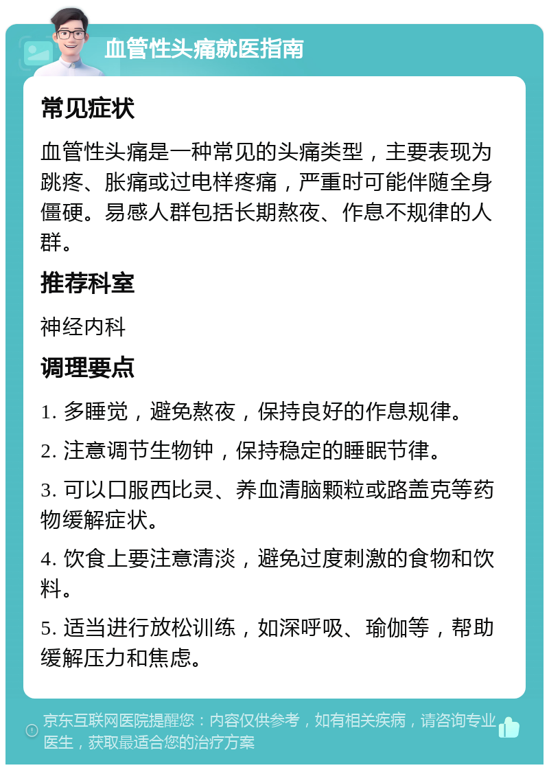 血管性头痛就医指南 常见症状 血管性头痛是一种常见的头痛类型，主要表现为跳疼、胀痛或过电样疼痛，严重时可能伴随全身僵硬。易感人群包括长期熬夜、作息不规律的人群。 推荐科室 神经内科 调理要点 1. 多睡觉，避免熬夜，保持良好的作息规律。 2. 注意调节生物钟，保持稳定的睡眠节律。 3. 可以口服西比灵、养血清脑颗粒或路盖克等药物缓解症状。 4. 饮食上要注意清淡，避免过度刺激的食物和饮料。 5. 适当进行放松训练，如深呼吸、瑜伽等，帮助缓解压力和焦虑。