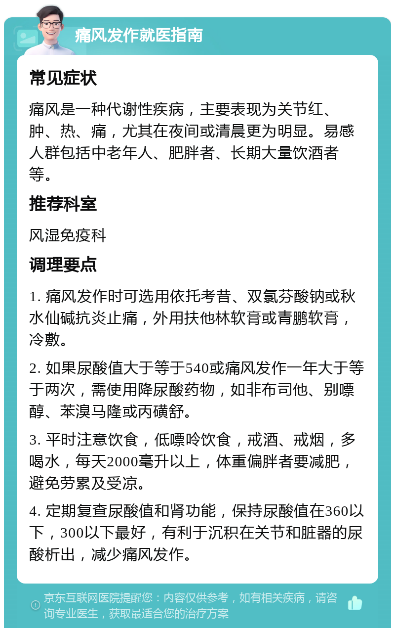 痛风发作就医指南 常见症状 痛风是一种代谢性疾病，主要表现为关节红、肿、热、痛，尤其在夜间或清晨更为明显。易感人群包括中老年人、肥胖者、长期大量饮酒者等。 推荐科室 风湿免疫科 调理要点 1. 痛风发作时可选用依托考昔、双氯芬酸钠或秋水仙碱抗炎止痛，外用扶他林软膏或青鹏软膏，冷敷。 2. 如果尿酸值大于等于540或痛风发作一年大于等于两次，需使用降尿酸药物，如非布司他、别嘌醇、苯溴马隆或丙磺舒。 3. 平时注意饮食，低嘌呤饮食，戒酒、戒烟，多喝水，每天2000毫升以上，体重偏胖者要减肥，避免劳累及受凉。 4. 定期复查尿酸值和肾功能，保持尿酸值在360以下，300以下最好，有利于沉积在关节和脏器的尿酸析出，减少痛风发作。