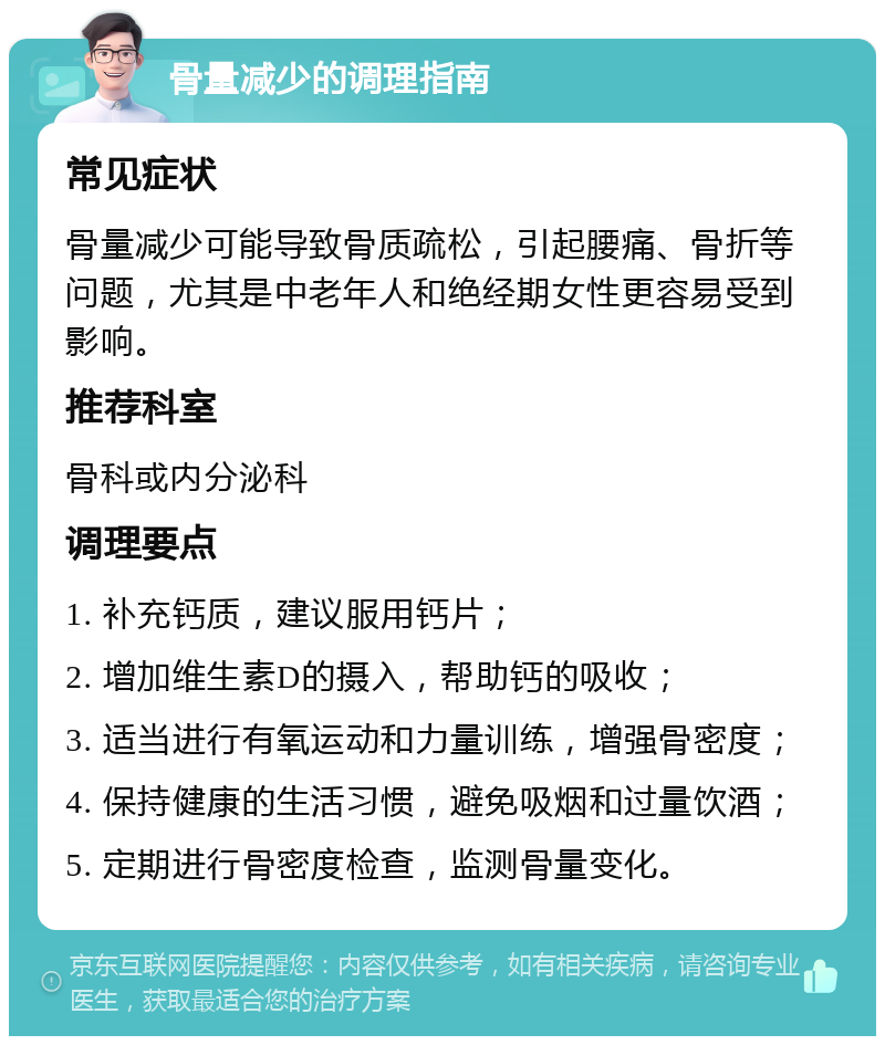 骨量减少的调理指南 常见症状 骨量减少可能导致骨质疏松，引起腰痛、骨折等问题，尤其是中老年人和绝经期女性更容易受到影响。 推荐科室 骨科或内分泌科 调理要点 1. 补充钙质，建议服用钙片； 2. 增加维生素D的摄入，帮助钙的吸收； 3. 适当进行有氧运动和力量训练，增强骨密度； 4. 保持健康的生活习惯，避免吸烟和过量饮酒； 5. 定期进行骨密度检查，监测骨量变化。