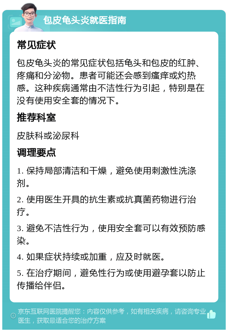 包皮龟头炎就医指南 常见症状 包皮龟头炎的常见症状包括龟头和包皮的红肿、疼痛和分泌物。患者可能还会感到瘙痒或灼热感。这种疾病通常由不洁性行为引起，特别是在没有使用安全套的情况下。 推荐科室 皮肤科或泌尿科 调理要点 1. 保持局部清洁和干燥，避免使用刺激性洗涤剂。 2. 使用医生开具的抗生素或抗真菌药物进行治疗。 3. 避免不洁性行为，使用安全套可以有效预防感染。 4. 如果症状持续或加重，应及时就医。 5. 在治疗期间，避免性行为或使用避孕套以防止传播给伴侣。