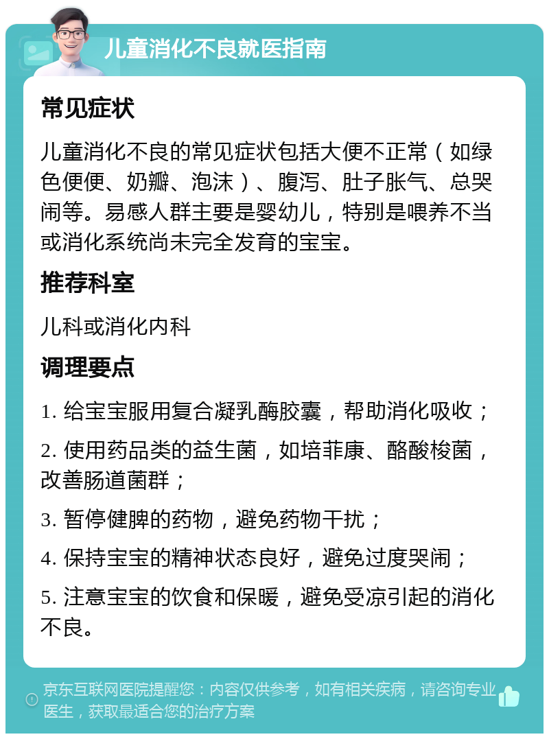 儿童消化不良就医指南 常见症状 儿童消化不良的常见症状包括大便不正常（如绿色便便、奶瓣、泡沫）、腹泻、肚子胀气、总哭闹等。易感人群主要是婴幼儿，特别是喂养不当或消化系统尚未完全发育的宝宝。 推荐科室 儿科或消化内科 调理要点 1. 给宝宝服用复合凝乳酶胶囊，帮助消化吸收； 2. 使用药品类的益生菌，如培菲康、酪酸梭菌，改善肠道菌群； 3. 暂停健脾的药物，避免药物干扰； 4. 保持宝宝的精神状态良好，避免过度哭闹； 5. 注意宝宝的饮食和保暖，避免受凉引起的消化不良。