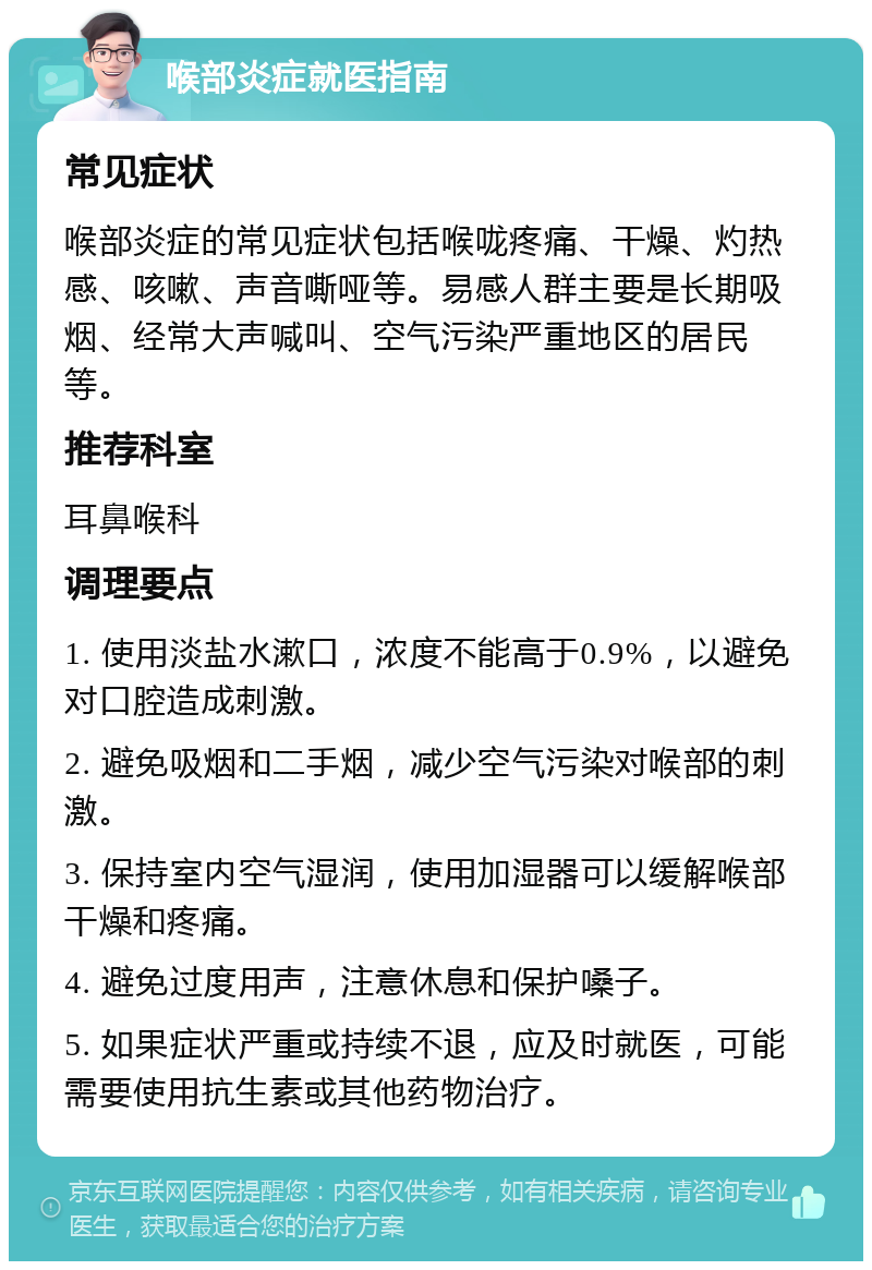 喉部炎症就医指南 常见症状 喉部炎症的常见症状包括喉咙疼痛、干燥、灼热感、咳嗽、声音嘶哑等。易感人群主要是长期吸烟、经常大声喊叫、空气污染严重地区的居民等。 推荐科室 耳鼻喉科 调理要点 1. 使用淡盐水漱口，浓度不能高于0.9%，以避免对口腔造成刺激。 2. 避免吸烟和二手烟，减少空气污染对喉部的刺激。 3. 保持室内空气湿润，使用加湿器可以缓解喉部干燥和疼痛。 4. 避免过度用声，注意休息和保护嗓子。 5. 如果症状严重或持续不退，应及时就医，可能需要使用抗生素或其他药物治疗。