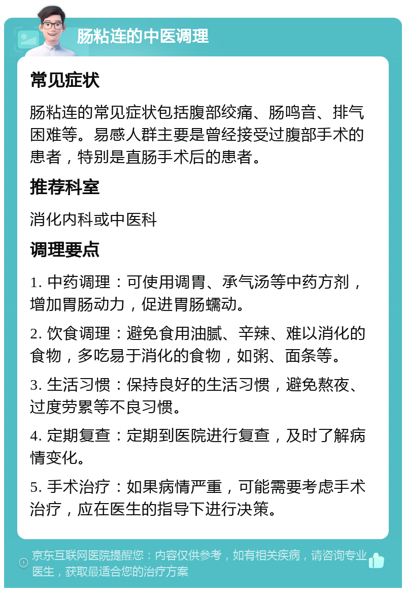 肠粘连的中医调理 常见症状 肠粘连的常见症状包括腹部绞痛、肠鸣音、排气困难等。易感人群主要是曾经接受过腹部手术的患者，特别是直肠手术后的患者。 推荐科室 消化内科或中医科 调理要点 1. 中药调理：可使用调胃、承气汤等中药方剂，增加胃肠动力，促进胃肠蠕动。 2. 饮食调理：避免食用油腻、辛辣、难以消化的食物，多吃易于消化的食物，如粥、面条等。 3. 生活习惯：保持良好的生活习惯，避免熬夜、过度劳累等不良习惯。 4. 定期复查：定期到医院进行复查，及时了解病情变化。 5. 手术治疗：如果病情严重，可能需要考虑手术治疗，应在医生的指导下进行决策。