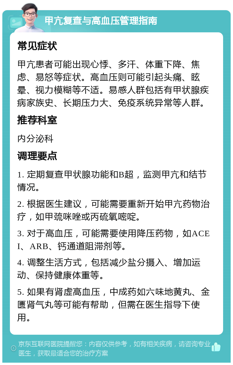 甲亢复查与高血压管理指南 常见症状 甲亢患者可能出现心悸、多汗、体重下降、焦虑、易怒等症状。高血压则可能引起头痛、眩晕、视力模糊等不适。易感人群包括有甲状腺疾病家族史、长期压力大、免疫系统异常等人群。 推荐科室 内分泌科 调理要点 1. 定期复查甲状腺功能和B超，监测甲亢和结节情况。 2. 根据医生建议，可能需要重新开始甲亢药物治疗，如甲巯咪唑或丙硫氧嘧啶。 3. 对于高血压，可能需要使用降压药物，如ACEI、ARB、钙通道阻滞剂等。 4. 调整生活方式，包括减少盐分摄入、增加运动、保持健康体重等。 5. 如果有肾虚高血压，中成药如六味地黄丸、金匮肾气丸等可能有帮助，但需在医生指导下使用。