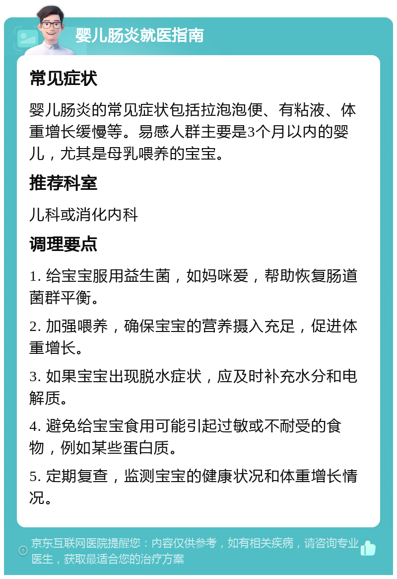 婴儿肠炎就医指南 常见症状 婴儿肠炎的常见症状包括拉泡泡便、有粘液、体重增长缓慢等。易感人群主要是3个月以内的婴儿，尤其是母乳喂养的宝宝。 推荐科室 儿科或消化内科 调理要点 1. 给宝宝服用益生菌，如妈咪爱，帮助恢复肠道菌群平衡。 2. 加强喂养，确保宝宝的营养摄入充足，促进体重增长。 3. 如果宝宝出现脱水症状，应及时补充水分和电解质。 4. 避免给宝宝食用可能引起过敏或不耐受的食物，例如某些蛋白质。 5. 定期复查，监测宝宝的健康状况和体重增长情况。