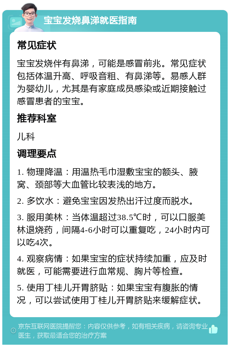 宝宝发烧鼻涕就医指南 常见症状 宝宝发烧伴有鼻涕，可能是感冒前兆。常见症状包括体温升高、呼吸音粗、有鼻涕等。易感人群为婴幼儿，尤其是有家庭成员感染或近期接触过感冒患者的宝宝。 推荐科室 儿科 调理要点 1. 物理降温：用温热毛巾湿敷宝宝的额头、腋窝、颈部等大血管比较表浅的地方。 2. 多饮水：避免宝宝因发热出汗过度而脱水。 3. 服用美林：当体温超过38.5℃时，可以口服美林退烧药，间隔4-6小时可以重复吃，24小时内可以吃4次。 4. 观察病情：如果宝宝的症状持续加重，应及时就医，可能需要进行血常规、胸片等检查。 5. 使用丁桂儿开胃脐贴：如果宝宝有腹胀的情况，可以尝试使用丁桂儿开胃脐贴来缓解症状。