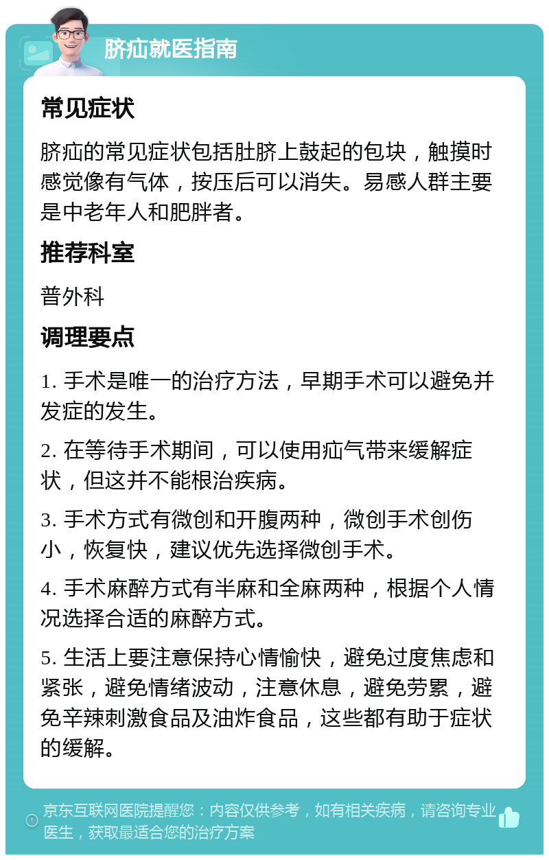 脐疝就医指南 常见症状 脐疝的常见症状包括肚脐上鼓起的包块，触摸时感觉像有气体，按压后可以消失。易感人群主要是中老年人和肥胖者。 推荐科室 普外科 调理要点 1. 手术是唯一的治疗方法，早期手术可以避免并发症的发生。 2. 在等待手术期间，可以使用疝气带来缓解症状，但这并不能根治疾病。 3. 手术方式有微创和开腹两种，微创手术创伤小，恢复快，建议优先选择微创手术。 4. 手术麻醉方式有半麻和全麻两种，根据个人情况选择合适的麻醉方式。 5. 生活上要注意保持心情愉快，避免过度焦虑和紧张，避免情绪波动，注意休息，避免劳累，避免辛辣刺激食品及油炸食品，这些都有助于症状的缓解。