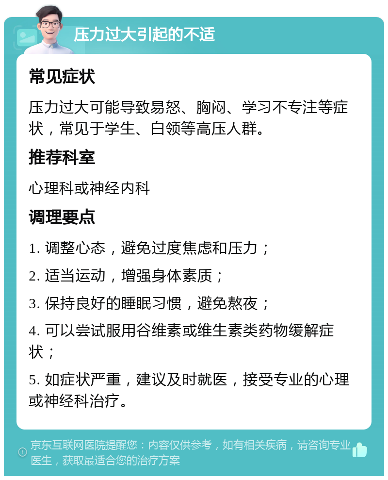 压力过大引起的不适 常见症状 压力过大可能导致易怒、胸闷、学习不专注等症状，常见于学生、白领等高压人群。 推荐科室 心理科或神经内科 调理要点 1. 调整心态，避免过度焦虑和压力； 2. 适当运动，增强身体素质； 3. 保持良好的睡眠习惯，避免熬夜； 4. 可以尝试服用谷维素或维生素类药物缓解症状； 5. 如症状严重，建议及时就医，接受专业的心理或神经科治疗。