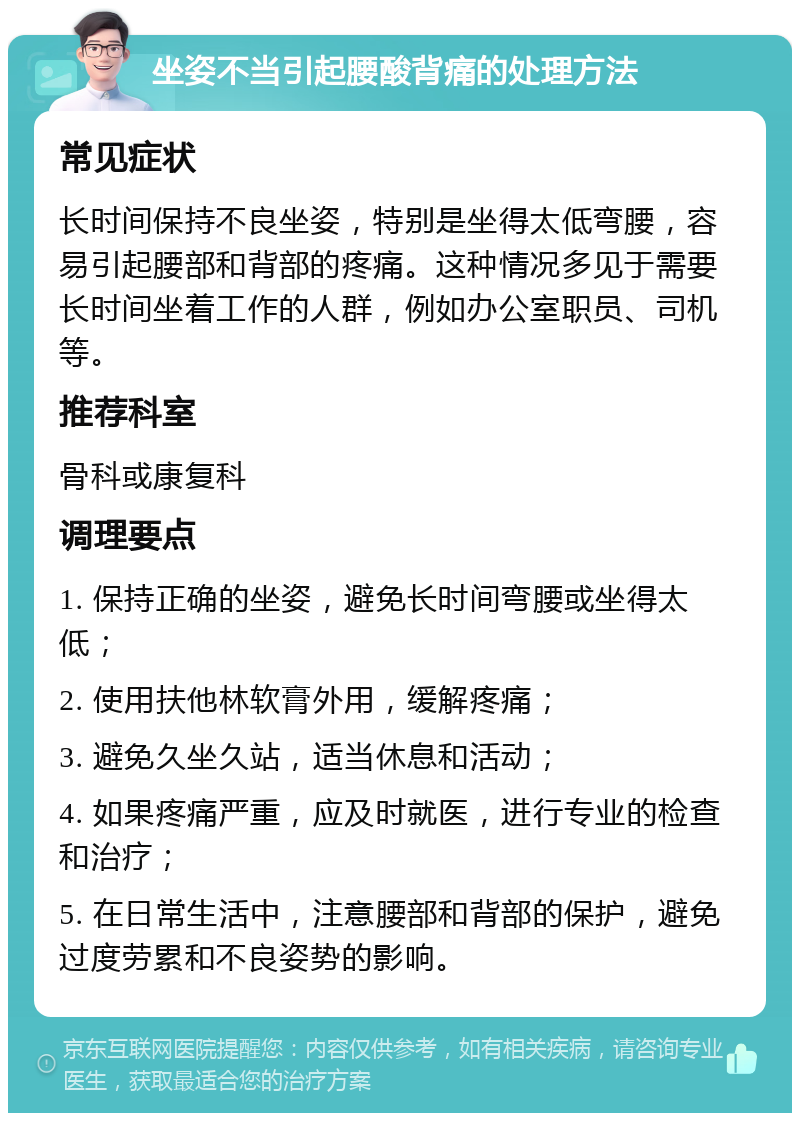 坐姿不当引起腰酸背痛的处理方法 常见症状 长时间保持不良坐姿，特别是坐得太低弯腰，容易引起腰部和背部的疼痛。这种情况多见于需要长时间坐着工作的人群，例如办公室职员、司机等。 推荐科室 骨科或康复科 调理要点 1. 保持正确的坐姿，避免长时间弯腰或坐得太低； 2. 使用扶他林软膏外用，缓解疼痛； 3. 避免久坐久站，适当休息和活动； 4. 如果疼痛严重，应及时就医，进行专业的检查和治疗； 5. 在日常生活中，注意腰部和背部的保护，避免过度劳累和不良姿势的影响。