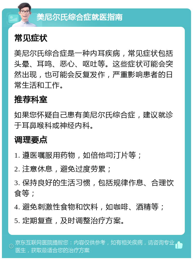 美尼尔氏综合症就医指南 常见症状 美尼尔氏综合症是一种内耳疾病，常见症状包括头晕、耳鸣、恶心、呕吐等。这些症状可能会突然出现，也可能会反复发作，严重影响患者的日常生活和工作。 推荐科室 如果您怀疑自己患有美尼尔氏综合症，建议就诊于耳鼻喉科或神经内科。 调理要点 1. 遵医嘱服用药物，如倍他司汀片等； 2. 注意休息，避免过度劳累； 3. 保持良好的生活习惯，包括规律作息、合理饮食等； 4. 避免刺激性食物和饮料，如咖啡、酒精等； 5. 定期复查，及时调整治疗方案。