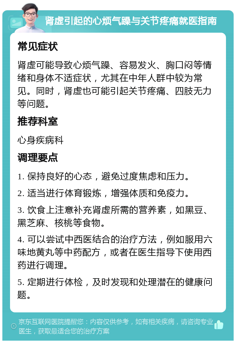 肾虚引起的心烦气躁与关节疼痛就医指南 常见症状 肾虚可能导致心烦气躁、容易发火、胸口闷等情绪和身体不适症状，尤其在中年人群中较为常见。同时，肾虚也可能引起关节疼痛、四肢无力等问题。 推荐科室 心身疾病科 调理要点 1. 保持良好的心态，避免过度焦虑和压力。 2. 适当进行体育锻炼，增强体质和免疫力。 3. 饮食上注意补充肾虚所需的营养素，如黑豆、黑芝麻、核桃等食物。 4. 可以尝试中西医结合的治疗方法，例如服用六味地黄丸等中药配方，或者在医生指导下使用西药进行调理。 5. 定期进行体检，及时发现和处理潜在的健康问题。