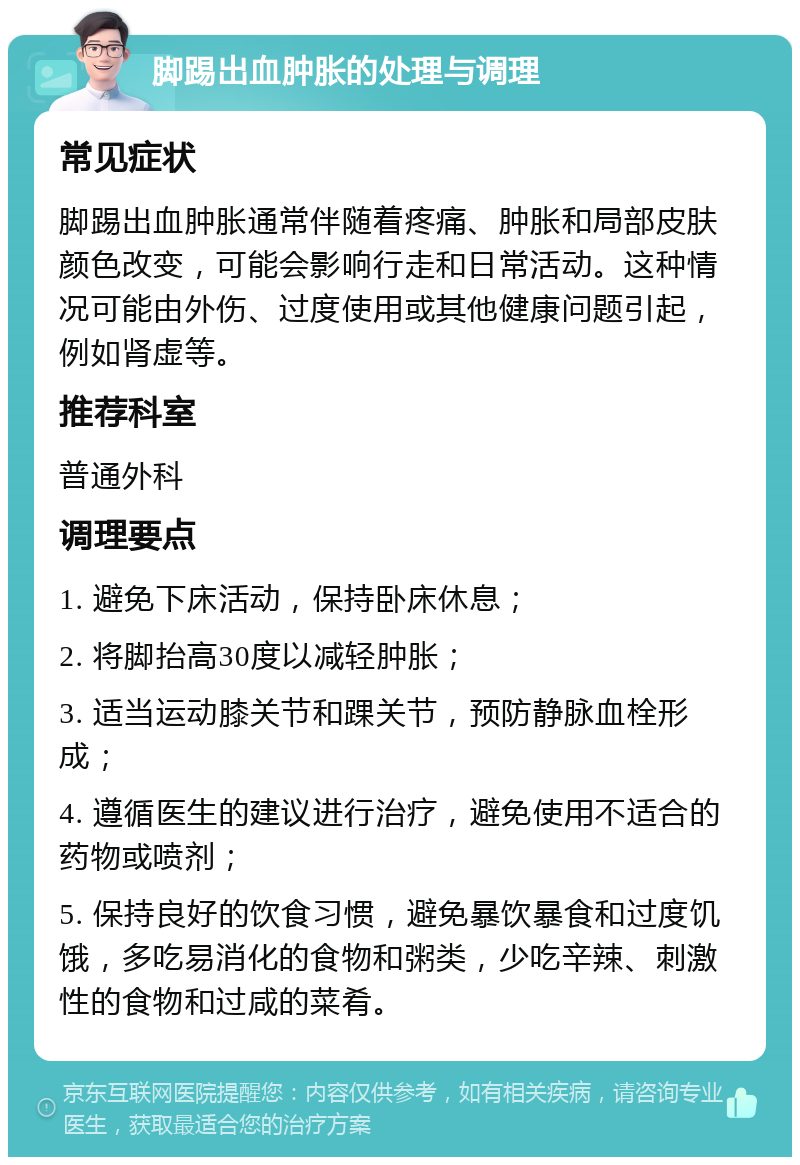 脚踢出血肿胀的处理与调理 常见症状 脚踢出血肿胀通常伴随着疼痛、肿胀和局部皮肤颜色改变，可能会影响行走和日常活动。这种情况可能由外伤、过度使用或其他健康问题引起，例如肾虚等。 推荐科室 普通外科 调理要点 1. 避免下床活动，保持卧床休息； 2. 将脚抬高30度以减轻肿胀； 3. 适当运动膝关节和踝关节，预防静脉血栓形成； 4. 遵循医生的建议进行治疗，避免使用不适合的药物或喷剂； 5. 保持良好的饮食习惯，避免暴饮暴食和过度饥饿，多吃易消化的食物和粥类，少吃辛辣、刺激性的食物和过咸的菜肴。