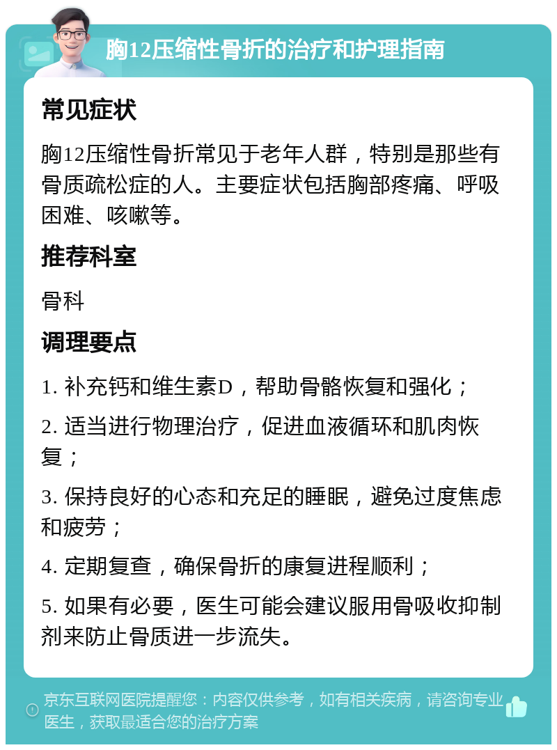 胸12压缩性骨折的治疗和护理指南 常见症状 胸12压缩性骨折常见于老年人群，特别是那些有骨质疏松症的人。主要症状包括胸部疼痛、呼吸困难、咳嗽等。 推荐科室 骨科 调理要点 1. 补充钙和维生素D，帮助骨骼恢复和强化； 2. 适当进行物理治疗，促进血液循环和肌肉恢复； 3. 保持良好的心态和充足的睡眠，避免过度焦虑和疲劳； 4. 定期复查，确保骨折的康复进程顺利； 5. 如果有必要，医生可能会建议服用骨吸收抑制剂来防止骨质进一步流失。