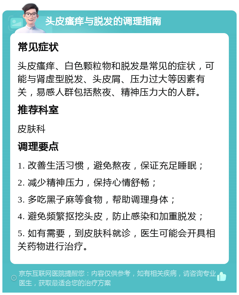 头皮瘙痒与脱发的调理指南 常见症状 头皮瘙痒、白色颗粒物和脱发是常见的症状，可能与肾虚型脱发、头皮屑、压力过大等因素有关，易感人群包括熬夜、精神压力大的人群。 推荐科室 皮肤科 调理要点 1. 改善生活习惯，避免熬夜，保证充足睡眠； 2. 减少精神压力，保持心情舒畅； 3. 多吃黑子麻等食物，帮助调理身体； 4. 避免频繁抠挖头皮，防止感染和加重脱发； 5. 如有需要，到皮肤科就诊，医生可能会开具相关药物进行治疗。