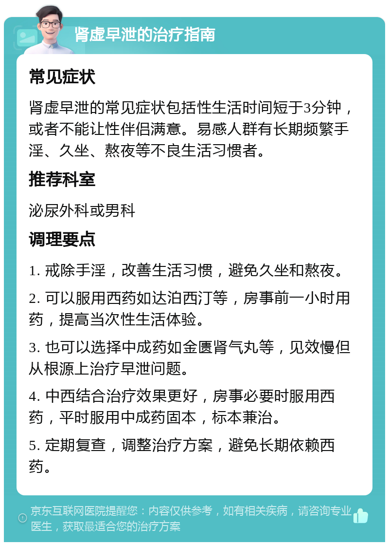 肾虚早泄的治疗指南 常见症状 肾虚早泄的常见症状包括性生活时间短于3分钟，或者不能让性伴侣满意。易感人群有长期频繁手淫、久坐、熬夜等不良生活习惯者。 推荐科室 泌尿外科或男科 调理要点 1. 戒除手淫，改善生活习惯，避免久坐和熬夜。 2. 可以服用西药如达泊西汀等，房事前一小时用药，提高当次性生活体验。 3. 也可以选择中成药如金匮肾气丸等，见效慢但从根源上治疗早泄问题。 4. 中西结合治疗效果更好，房事必要时服用西药，平时服用中成药固本，标本兼治。 5. 定期复查，调整治疗方案，避免长期依赖西药。