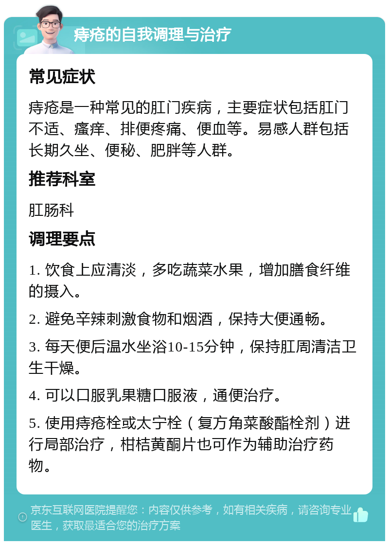 痔疮的自我调理与治疗 常见症状 痔疮是一种常见的肛门疾病，主要症状包括肛门不适、瘙痒、排便疼痛、便血等。易感人群包括长期久坐、便秘、肥胖等人群。 推荐科室 肛肠科 调理要点 1. 饮食上应清淡，多吃蔬菜水果，增加膳食纤维的摄入。 2. 避免辛辣刺激食物和烟酒，保持大便通畅。 3. 每天便后温水坐浴10-15分钟，保持肛周清洁卫生干燥。 4. 可以口服乳果糖口服液，通便治疗。 5. 使用痔疮栓或太宁栓（复方角菜酸酯栓剂）进行局部治疗，柑桔黄酮片也可作为辅助治疗药物。