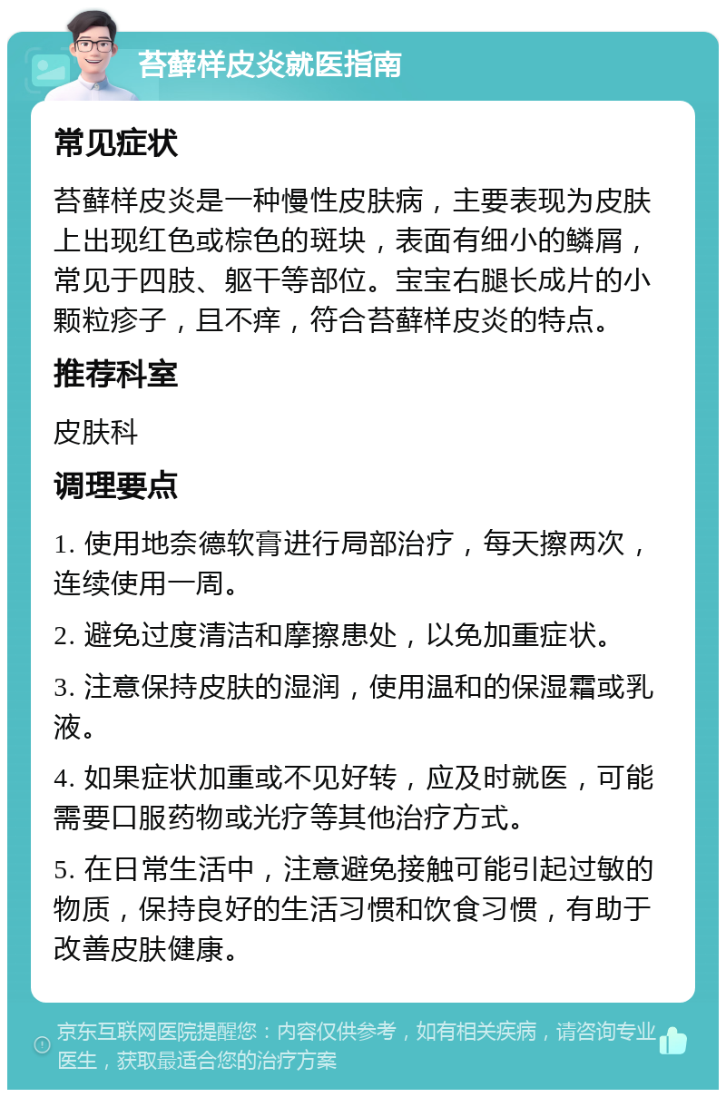 苔藓样皮炎就医指南 常见症状 苔藓样皮炎是一种慢性皮肤病，主要表现为皮肤上出现红色或棕色的斑块，表面有细小的鳞屑，常见于四肢、躯干等部位。宝宝右腿长成片的小颗粒疹子，且不痒，符合苔藓样皮炎的特点。 推荐科室 皮肤科 调理要点 1. 使用地奈德软膏进行局部治疗，每天擦两次，连续使用一周。 2. 避免过度清洁和摩擦患处，以免加重症状。 3. 注意保持皮肤的湿润，使用温和的保湿霜或乳液。 4. 如果症状加重或不见好转，应及时就医，可能需要口服药物或光疗等其他治疗方式。 5. 在日常生活中，注意避免接触可能引起过敏的物质，保持良好的生活习惯和饮食习惯，有助于改善皮肤健康。