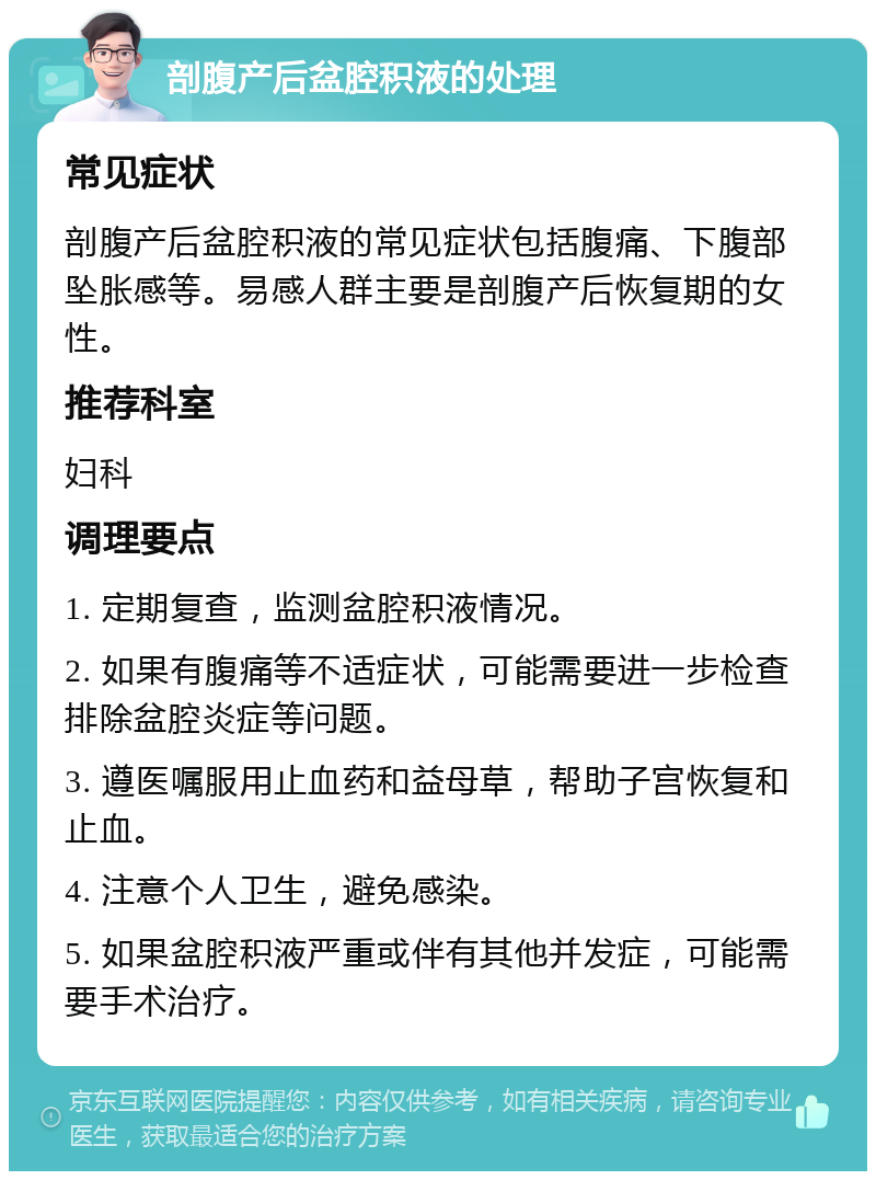 剖腹产后盆腔积液的处理 常见症状 剖腹产后盆腔积液的常见症状包括腹痛、下腹部坠胀感等。易感人群主要是剖腹产后恢复期的女性。 推荐科室 妇科 调理要点 1. 定期复查，监测盆腔积液情况。 2. 如果有腹痛等不适症状，可能需要进一步检查排除盆腔炎症等问题。 3. 遵医嘱服用止血药和益母草，帮助子宫恢复和止血。 4. 注意个人卫生，避免感染。 5. 如果盆腔积液严重或伴有其他并发症，可能需要手术治疗。