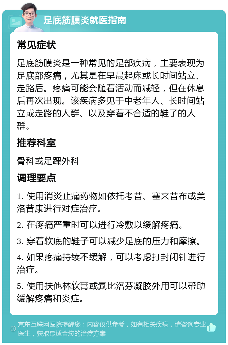 足底筋膜炎就医指南 常见症状 足底筋膜炎是一种常见的足部疾病，主要表现为足底部疼痛，尤其是在早晨起床或长时间站立、走路后。疼痛可能会随着活动而减轻，但在休息后再次出现。该疾病多见于中老年人、长时间站立或走路的人群、以及穿着不合适的鞋子的人群。 推荐科室 骨科或足踝外科 调理要点 1. 使用消炎止痛药物如依托考昔、塞来昔布或美洛昔康进行对症治疗。 2. 在疼痛严重时可以进行冷敷以缓解疼痛。 3. 穿着软底的鞋子可以减少足底的压力和摩擦。 4. 如果疼痛持续不缓解，可以考虑打封闭针进行治疗。 5. 使用扶他林软膏或氟比洛芬凝胶外用可以帮助缓解疼痛和炎症。