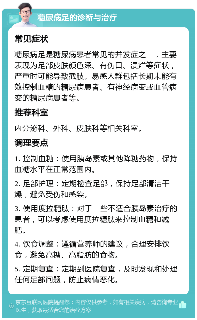 糖尿病足的诊断与治疗 常见症状 糖尿病足是糖尿病患者常见的并发症之一，主要表现为足部皮肤颜色深、有伤口、溃烂等症状，严重时可能导致截肢。易感人群包括长期未能有效控制血糖的糖尿病患者、有神经病变或血管病变的糖尿病患者等。 推荐科室 内分泌科、外科、皮肤科等相关科室。 调理要点 1. 控制血糖：使用胰岛素或其他降糖药物，保持血糖水平在正常范围内。 2. 足部护理：定期检查足部，保持足部清洁干燥，避免受伤和感染。 3. 使用度拉糖肽：对于一些不适合胰岛素治疗的患者，可以考虑使用度拉糖肽来控制血糖和减肥。 4. 饮食调整：遵循营养师的建议，合理安排饮食，避免高糖、高脂肪的食物。 5. 定期复查：定期到医院复查，及时发现和处理任何足部问题，防止病情恶化。