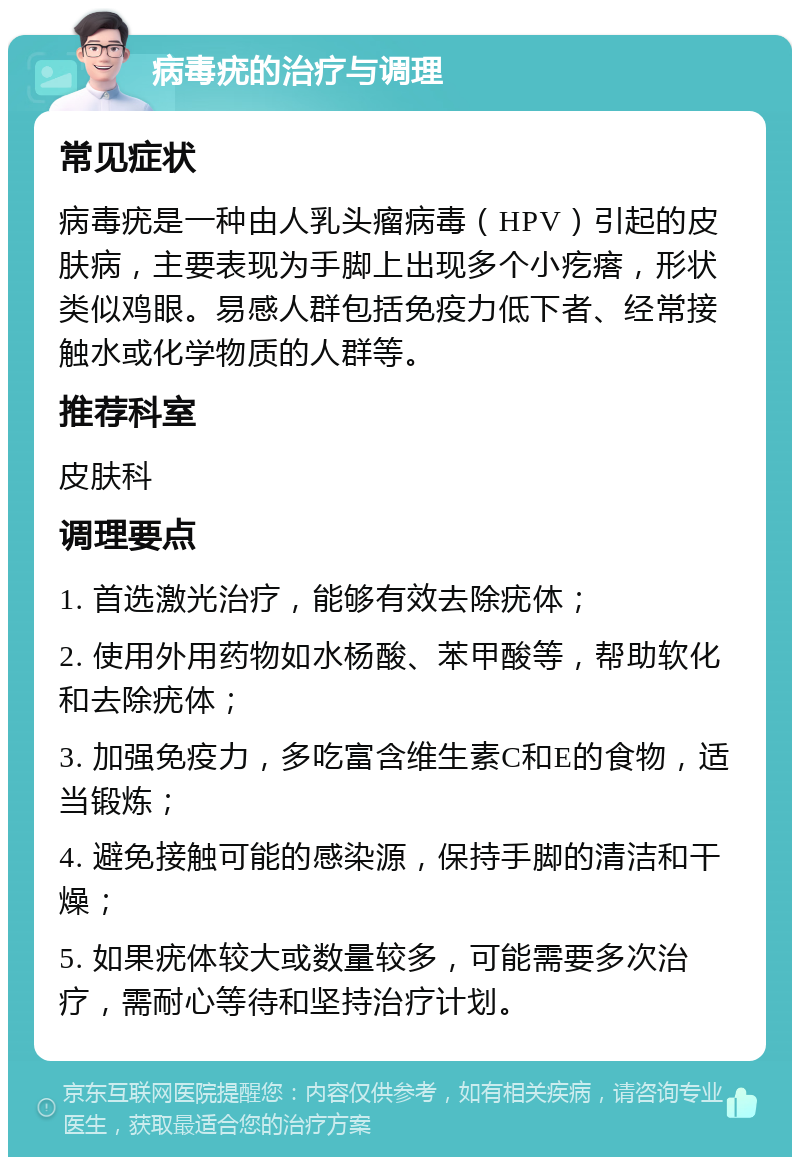 病毒疣的治疗与调理 常见症状 病毒疣是一种由人乳头瘤病毒（HPV）引起的皮肤病，主要表现为手脚上出现多个小疙瘩，形状类似鸡眼。易感人群包括免疫力低下者、经常接触水或化学物质的人群等。 推荐科室 皮肤科 调理要点 1. 首选激光治疗，能够有效去除疣体； 2. 使用外用药物如水杨酸、苯甲酸等，帮助软化和去除疣体； 3. 加强免疫力，多吃富含维生素C和E的食物，适当锻炼； 4. 避免接触可能的感染源，保持手脚的清洁和干燥； 5. 如果疣体较大或数量较多，可能需要多次治疗，需耐心等待和坚持治疗计划。