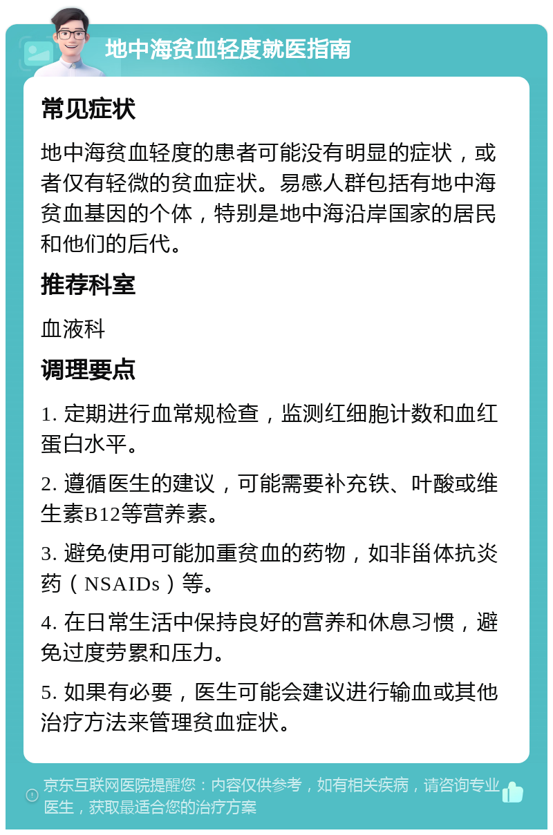 地中海贫血轻度就医指南 常见症状 地中海贫血轻度的患者可能没有明显的症状，或者仅有轻微的贫血症状。易感人群包括有地中海贫血基因的个体，特别是地中海沿岸国家的居民和他们的后代。 推荐科室 血液科 调理要点 1. 定期进行血常规检查，监测红细胞计数和血红蛋白水平。 2. 遵循医生的建议，可能需要补充铁、叶酸或维生素B12等营养素。 3. 避免使用可能加重贫血的药物，如非甾体抗炎药（NSAIDs）等。 4. 在日常生活中保持良好的营养和休息习惯，避免过度劳累和压力。 5. 如果有必要，医生可能会建议进行输血或其他治疗方法来管理贫血症状。