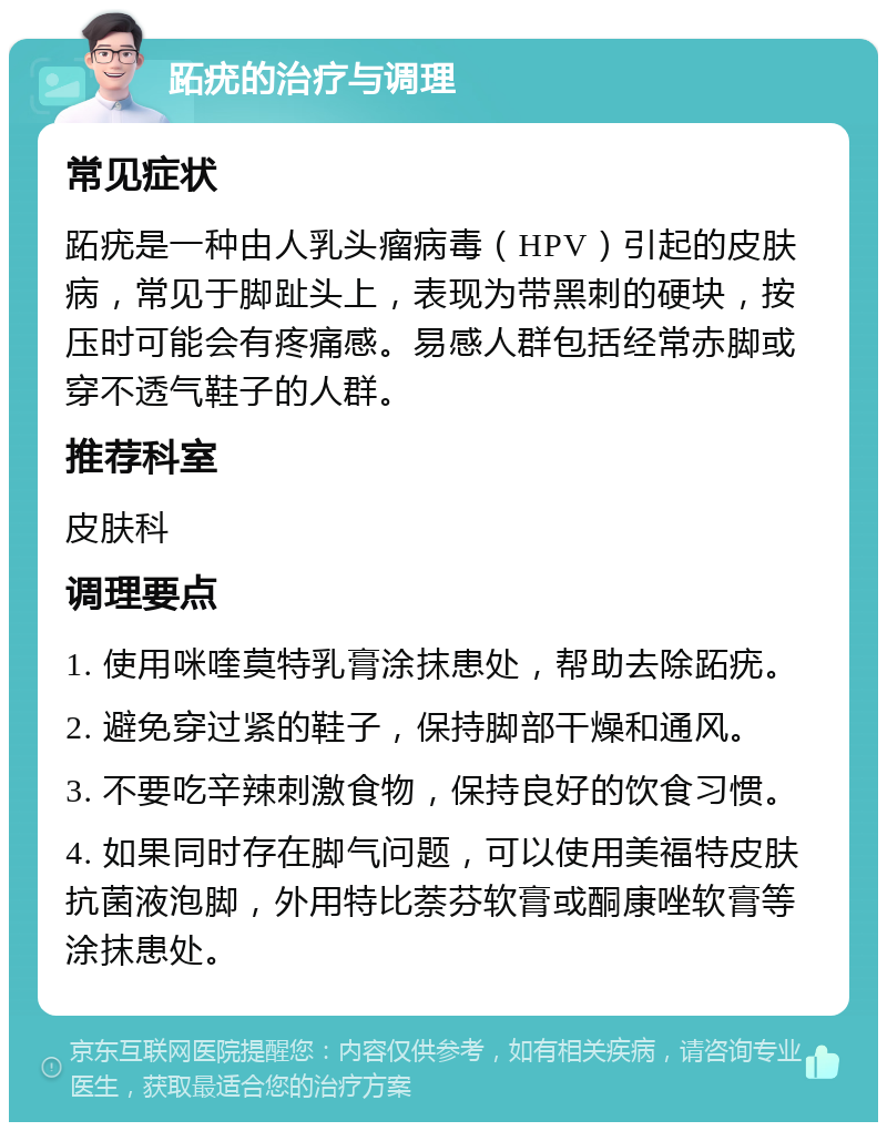 跖疣的治疗与调理 常见症状 跖疣是一种由人乳头瘤病毒（HPV）引起的皮肤病，常见于脚趾头上，表现为带黑刺的硬块，按压时可能会有疼痛感。易感人群包括经常赤脚或穿不透气鞋子的人群。 推荐科室 皮肤科 调理要点 1. 使用咪喹莫特乳膏涂抹患处，帮助去除跖疣。 2. 避免穿过紧的鞋子，保持脚部干燥和通风。 3. 不要吃辛辣刺激食物，保持良好的饮食习惯。 4. 如果同时存在脚气问题，可以使用美福特皮肤抗菌液泡脚，外用特比萘芬软膏或酮康唑软膏等涂抹患处。