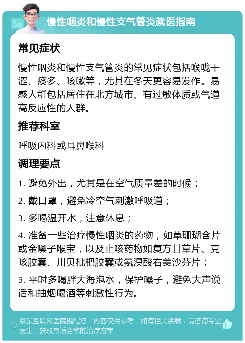 慢性咽炎和慢性支气管炎就医指南 常见症状 慢性咽炎和慢性支气管炎的常见症状包括喉咙干涩、痰多、咳嗽等，尤其在冬天更容易发作。易感人群包括居住在北方城市、有过敏体质或气道高反应性的人群。 推荐科室 呼吸内科或耳鼻喉科 调理要点 1. 避免外出，尤其是在空气质量差的时候； 2. 戴口罩，避免冷空气刺激呼吸道； 3. 多喝温开水，注意休息； 4. 准备一些治疗慢性咽炎的药物，如草珊瑚含片或金嗓子喉宝，以及止咳药物如复方甘草片、克咳胶囊、川贝枇杷胶囊或氨溴酸右美沙芬片； 5. 平时多喝胖大海泡水，保护嗓子，避免大声说话和抽烟喝酒等刺激性行为。