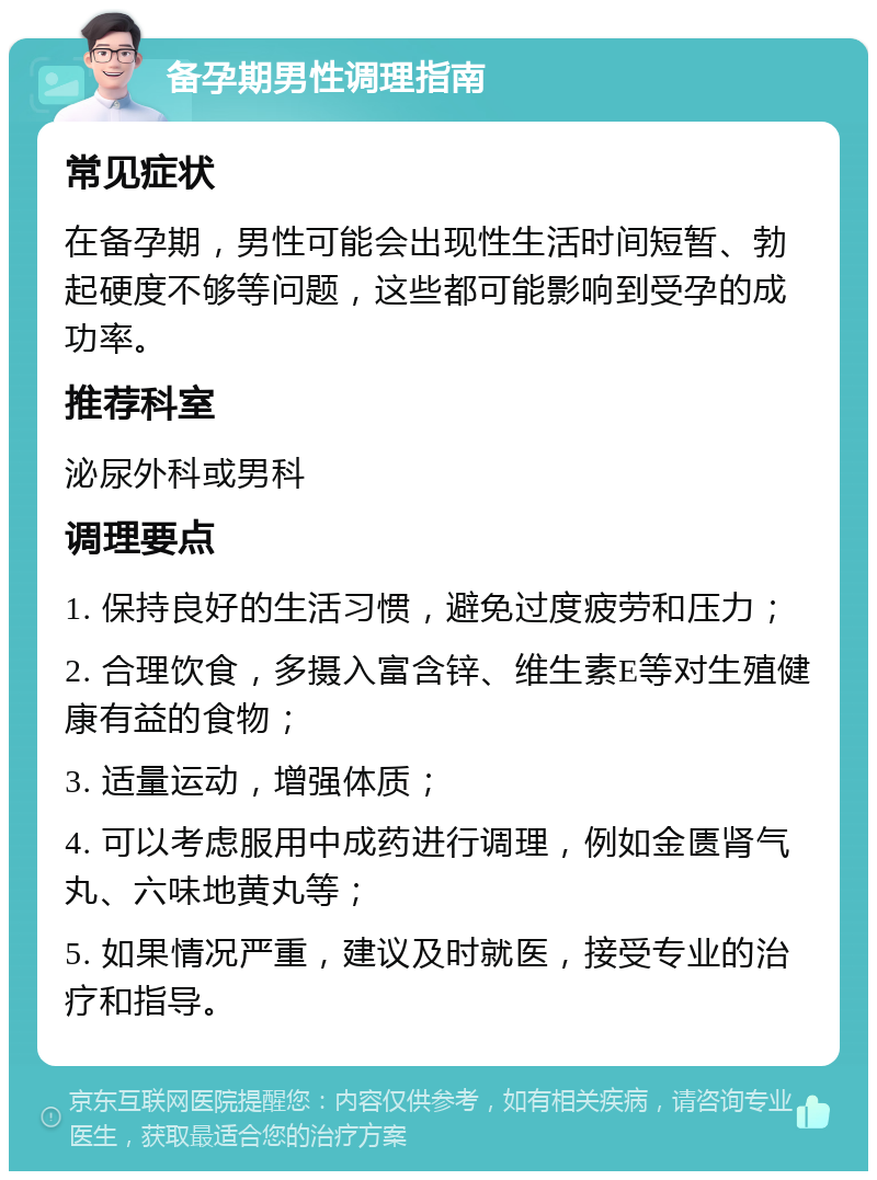 备孕期男性调理指南 常见症状 在备孕期，男性可能会出现性生活时间短暂、勃起硬度不够等问题，这些都可能影响到受孕的成功率。 推荐科室 泌尿外科或男科 调理要点 1. 保持良好的生活习惯，避免过度疲劳和压力； 2. 合理饮食，多摄入富含锌、维生素E等对生殖健康有益的食物； 3. 适量运动，增强体质； 4. 可以考虑服用中成药进行调理，例如金匮肾气丸、六味地黄丸等； 5. 如果情况严重，建议及时就医，接受专业的治疗和指导。