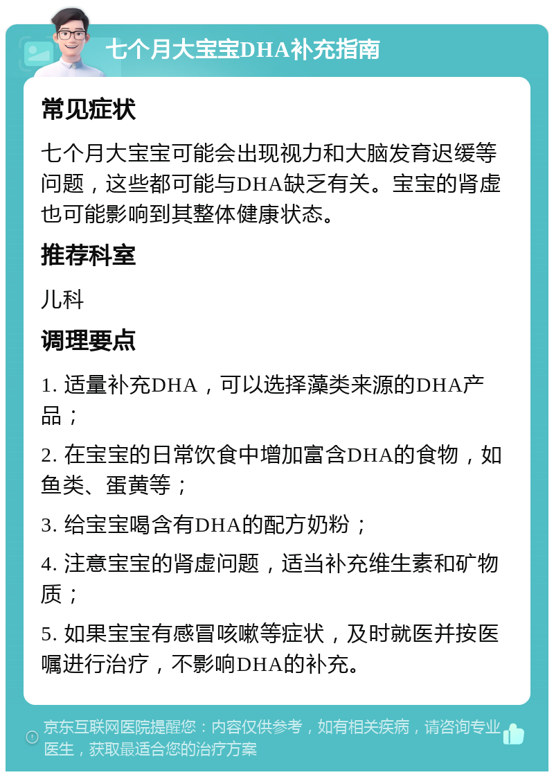 七个月大宝宝DHA补充指南 常见症状 七个月大宝宝可能会出现视力和大脑发育迟缓等问题，这些都可能与DHA缺乏有关。宝宝的肾虚也可能影响到其整体健康状态。 推荐科室 儿科 调理要点 1. 适量补充DHA，可以选择藻类来源的DHA产品； 2. 在宝宝的日常饮食中增加富含DHA的食物，如鱼类、蛋黄等； 3. 给宝宝喝含有DHA的配方奶粉； 4. 注意宝宝的肾虚问题，适当补充维生素和矿物质； 5. 如果宝宝有感冒咳嗽等症状，及时就医并按医嘱进行治疗，不影响DHA的补充。