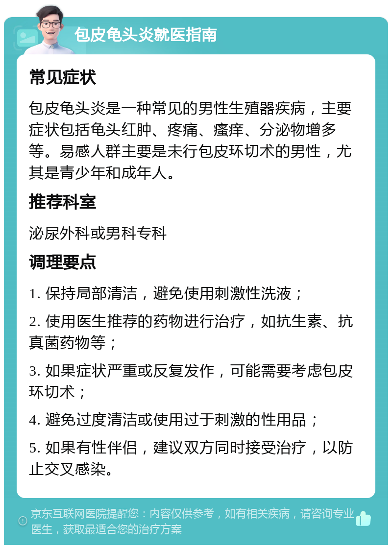 包皮龟头炎就医指南 常见症状 包皮龟头炎是一种常见的男性生殖器疾病，主要症状包括龟头红肿、疼痛、瘙痒、分泌物增多等。易感人群主要是未行包皮环切术的男性，尤其是青少年和成年人。 推荐科室 泌尿外科或男科专科 调理要点 1. 保持局部清洁，避免使用刺激性洗液； 2. 使用医生推荐的药物进行治疗，如抗生素、抗真菌药物等； 3. 如果症状严重或反复发作，可能需要考虑包皮环切术； 4. 避免过度清洁或使用过于刺激的性用品； 5. 如果有性伴侣，建议双方同时接受治疗，以防止交叉感染。