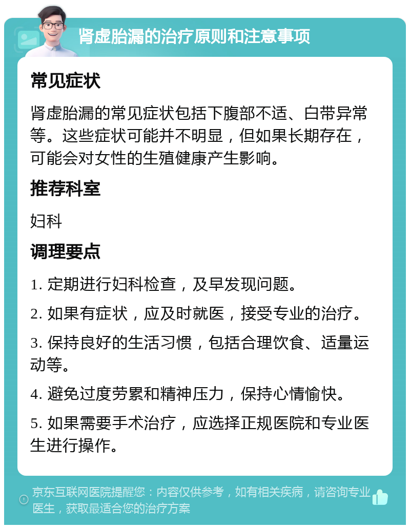 肾虚胎漏的治疗原则和注意事项 常见症状 肾虚胎漏的常见症状包括下腹部不适、白带异常等。这些症状可能并不明显，但如果长期存在，可能会对女性的生殖健康产生影响。 推荐科室 妇科 调理要点 1. 定期进行妇科检查，及早发现问题。 2. 如果有症状，应及时就医，接受专业的治疗。 3. 保持良好的生活习惯，包括合理饮食、适量运动等。 4. 避免过度劳累和精神压力，保持心情愉快。 5. 如果需要手术治疗，应选择正规医院和专业医生进行操作。