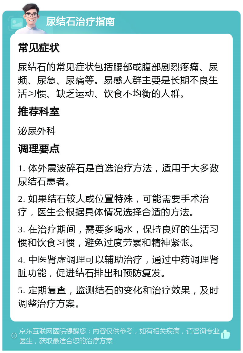 尿结石治疗指南 常见症状 尿结石的常见症状包括腰部或腹部剧烈疼痛、尿频、尿急、尿痛等。易感人群主要是长期不良生活习惯、缺乏运动、饮食不均衡的人群。 推荐科室 泌尿外科 调理要点 1. 体外震波碎石是首选治疗方法，适用于大多数尿结石患者。 2. 如果结石较大或位置特殊，可能需要手术治疗，医生会根据具体情况选择合适的方法。 3. 在治疗期间，需要多喝水，保持良好的生活习惯和饮食习惯，避免过度劳累和精神紧张。 4. 中医肾虚调理可以辅助治疗，通过中药调理肾脏功能，促进结石排出和预防复发。 5. 定期复查，监测结石的变化和治疗效果，及时调整治疗方案。