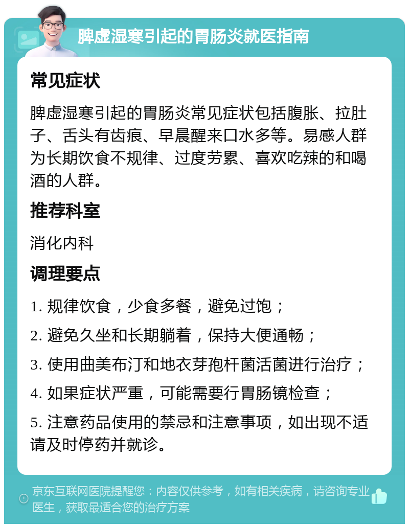 脾虚湿寒引起的胃肠炎就医指南 常见症状 脾虚湿寒引起的胃肠炎常见症状包括腹胀、拉肚子、舌头有齿痕、早晨醒来口水多等。易感人群为长期饮食不规律、过度劳累、喜欢吃辣的和喝酒的人群。 推荐科室 消化内科 调理要点 1. 规律饮食，少食多餐，避免过饱； 2. 避免久坐和长期躺着，保持大便通畅； 3. 使用曲美布汀和地衣芽孢杆菌活菌进行治疗； 4. 如果症状严重，可能需要行胃肠镜检查； 5. 注意药品使用的禁忌和注意事项，如出现不适请及时停药并就诊。