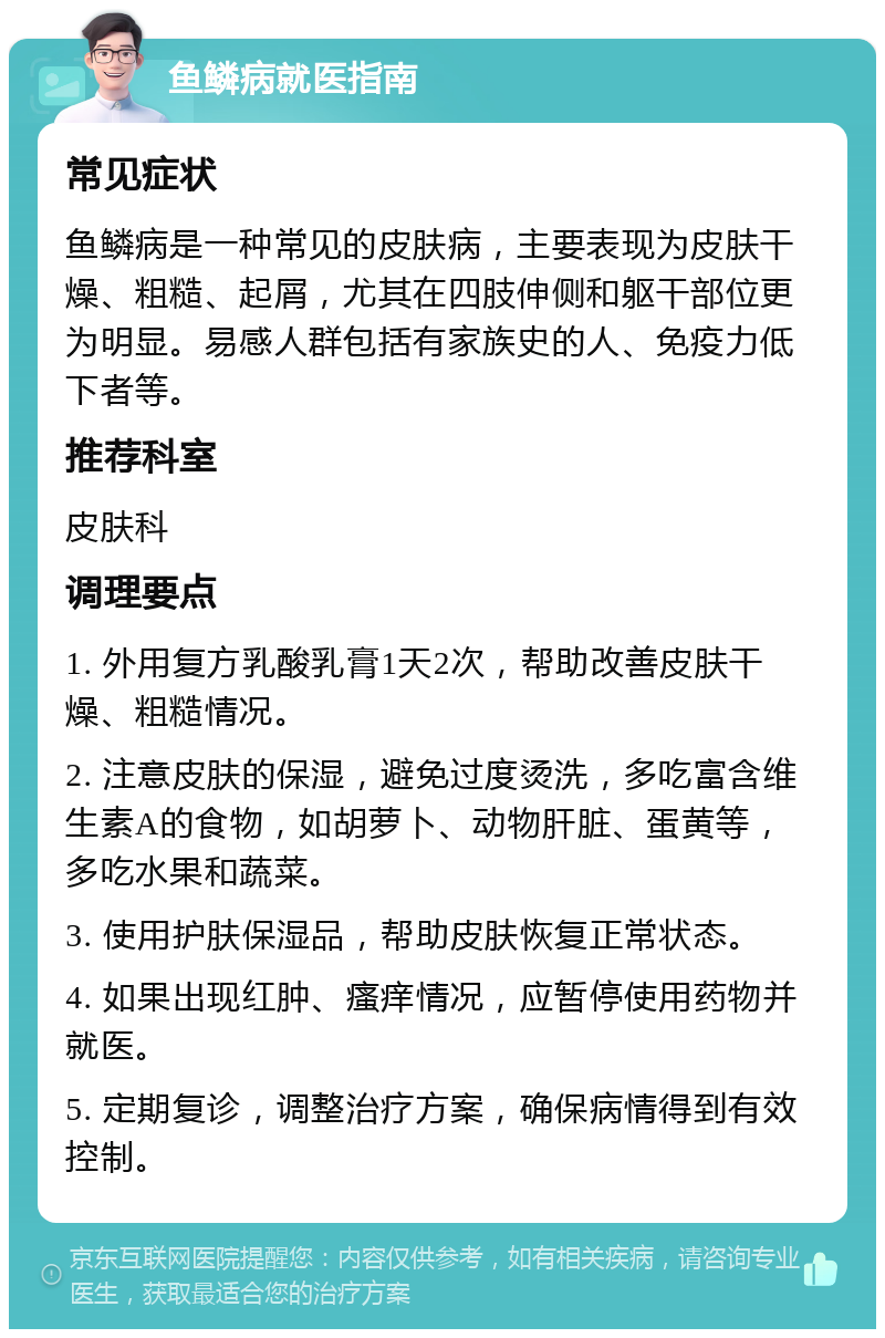 鱼鳞病就医指南 常见症状 鱼鳞病是一种常见的皮肤病，主要表现为皮肤干燥、粗糙、起屑，尤其在四肢伸侧和躯干部位更为明显。易感人群包括有家族史的人、免疫力低下者等。 推荐科室 皮肤科 调理要点 1. 外用复方乳酸乳膏1天2次，帮助改善皮肤干燥、粗糙情况。 2. 注意皮肤的保湿，避免过度烫洗，多吃富含维生素A的食物，如胡萝卜、动物肝脏、蛋黄等，多吃水果和蔬菜。 3. 使用护肤保湿品，帮助皮肤恢复正常状态。 4. 如果出现红肿、瘙痒情况，应暂停使用药物并就医。 5. 定期复诊，调整治疗方案，确保病情得到有效控制。