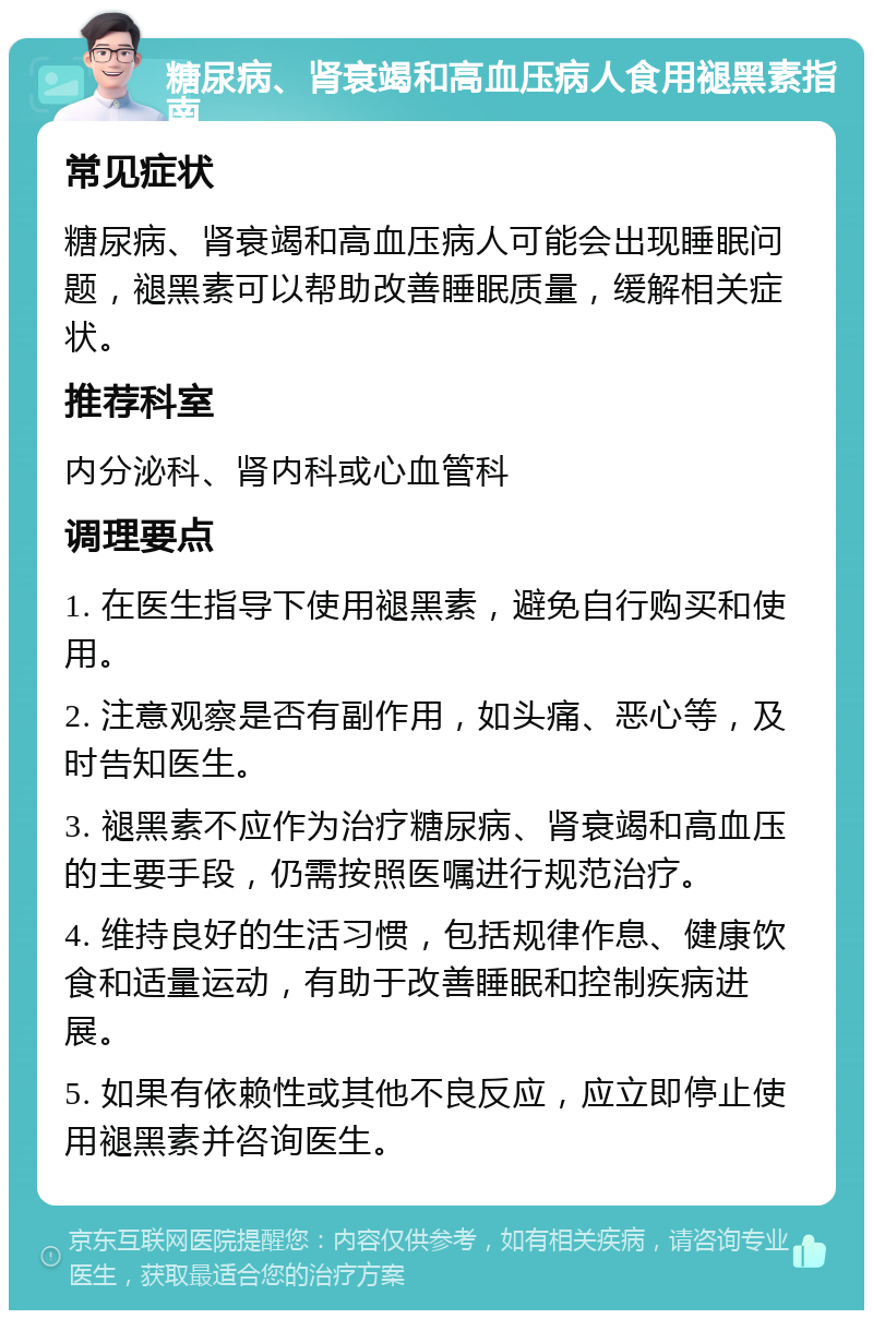 糖尿病、肾衰竭和高血压病人食用褪黑素指南 常见症状 糖尿病、肾衰竭和高血压病人可能会出现睡眠问题，褪黑素可以帮助改善睡眠质量，缓解相关症状。 推荐科室 内分泌科、肾内科或心血管科 调理要点 1. 在医生指导下使用褪黑素，避免自行购买和使用。 2. 注意观察是否有副作用，如头痛、恶心等，及时告知医生。 3. 褪黑素不应作为治疗糖尿病、肾衰竭和高血压的主要手段，仍需按照医嘱进行规范治疗。 4. 维持良好的生活习惯，包括规律作息、健康饮食和适量运动，有助于改善睡眠和控制疾病进展。 5. 如果有依赖性或其他不良反应，应立即停止使用褪黑素并咨询医生。