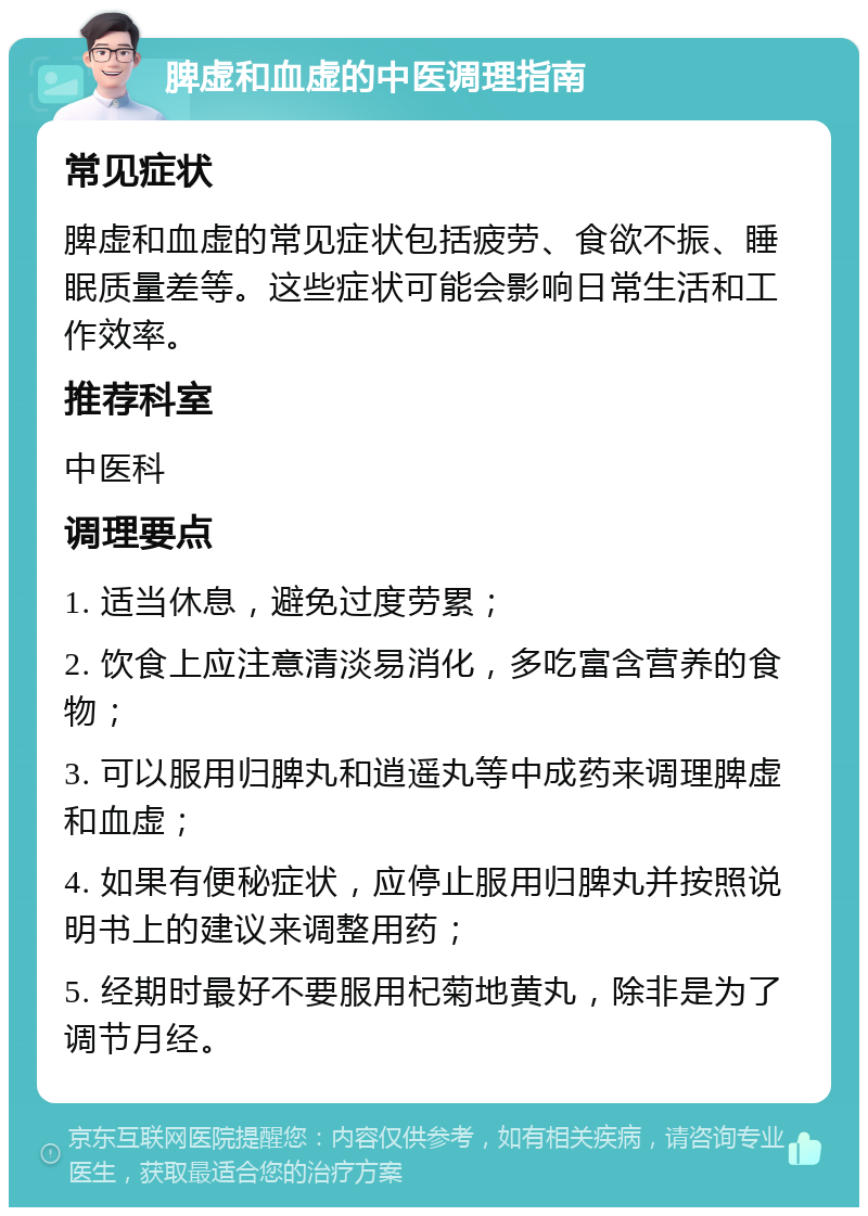 脾虚和血虚的中医调理指南 常见症状 脾虚和血虚的常见症状包括疲劳、食欲不振、睡眠质量差等。这些症状可能会影响日常生活和工作效率。 推荐科室 中医科 调理要点 1. 适当休息，避免过度劳累； 2. 饮食上应注意清淡易消化，多吃富含营养的食物； 3. 可以服用归脾丸和逍遥丸等中成药来调理脾虚和血虚； 4. 如果有便秘症状，应停止服用归脾丸并按照说明书上的建议来调整用药； 5. 经期时最好不要服用杞菊地黄丸，除非是为了调节月经。