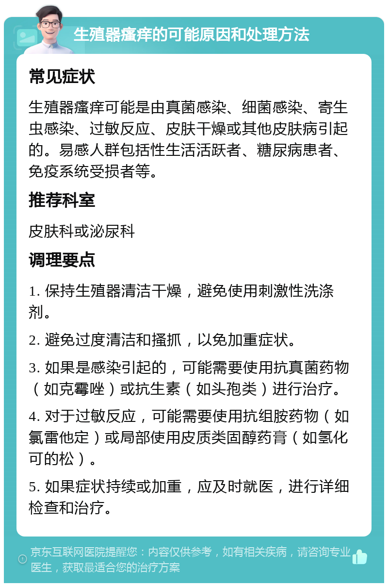 生殖器瘙痒的可能原因和处理方法 常见症状 生殖器瘙痒可能是由真菌感染、细菌感染、寄生虫感染、过敏反应、皮肤干燥或其他皮肤病引起的。易感人群包括性生活活跃者、糖尿病患者、免疫系统受损者等。 推荐科室 皮肤科或泌尿科 调理要点 1. 保持生殖器清洁干燥，避免使用刺激性洗涤剂。 2. 避免过度清洁和搔抓，以免加重症状。 3. 如果是感染引起的，可能需要使用抗真菌药物（如克霉唑）或抗生素（如头孢类）进行治疗。 4. 对于过敏反应，可能需要使用抗组胺药物（如氯雷他定）或局部使用皮质类固醇药膏（如氢化可的松）。 5. 如果症状持续或加重，应及时就医，进行详细检查和治疗。