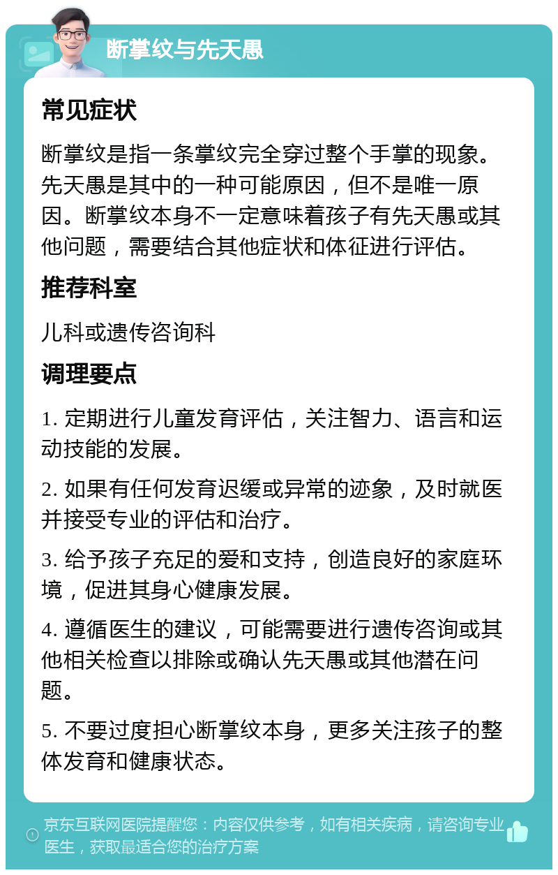 断掌纹与先天愚 常见症状 断掌纹是指一条掌纹完全穿过整个手掌的现象。先天愚是其中的一种可能原因，但不是唯一原因。断掌纹本身不一定意味着孩子有先天愚或其他问题，需要结合其他症状和体征进行评估。 推荐科室 儿科或遗传咨询科 调理要点 1. 定期进行儿童发育评估，关注智力、语言和运动技能的发展。 2. 如果有任何发育迟缓或异常的迹象，及时就医并接受专业的评估和治疗。 3. 给予孩子充足的爱和支持，创造良好的家庭环境，促进其身心健康发展。 4. 遵循医生的建议，可能需要进行遗传咨询或其他相关检查以排除或确认先天愚或其他潜在问题。 5. 不要过度担心断掌纹本身，更多关注孩子的整体发育和健康状态。