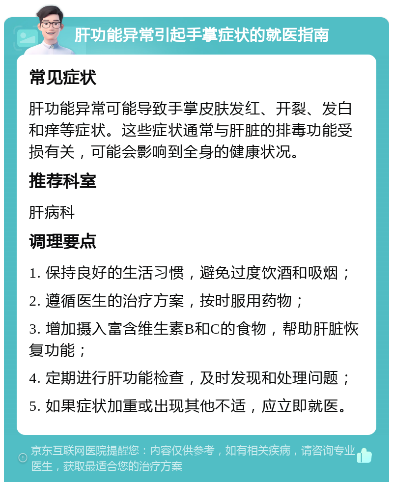 肝功能异常引起手掌症状的就医指南 常见症状 肝功能异常可能导致手掌皮肤发红、开裂、发白和痒等症状。这些症状通常与肝脏的排毒功能受损有关，可能会影响到全身的健康状况。 推荐科室 肝病科 调理要点 1. 保持良好的生活习惯，避免过度饮酒和吸烟； 2. 遵循医生的治疗方案，按时服用药物； 3. 增加摄入富含维生素B和C的食物，帮助肝脏恢复功能； 4. 定期进行肝功能检查，及时发现和处理问题； 5. 如果症状加重或出现其他不适，应立即就医。