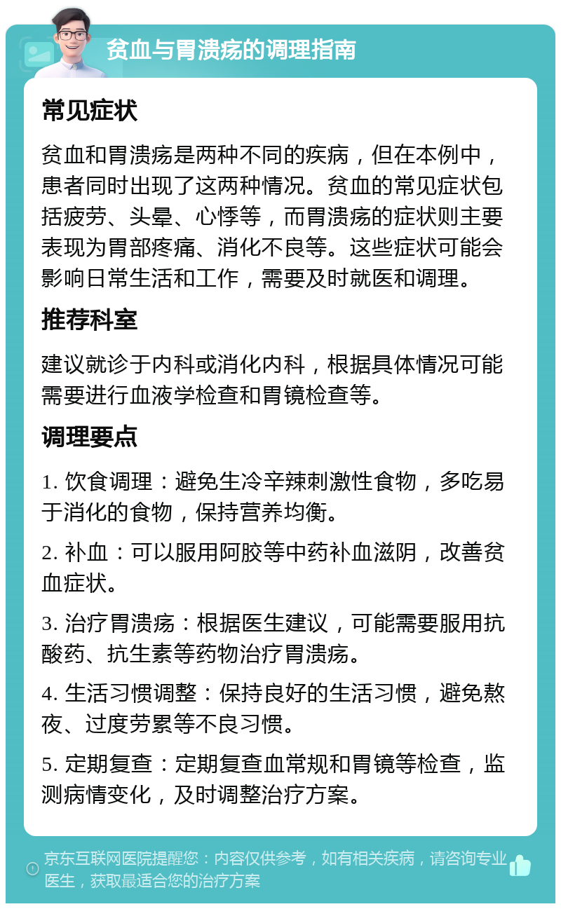 贫血与胃溃疡的调理指南 常见症状 贫血和胃溃疡是两种不同的疾病，但在本例中，患者同时出现了这两种情况。贫血的常见症状包括疲劳、头晕、心悸等，而胃溃疡的症状则主要表现为胃部疼痛、消化不良等。这些症状可能会影响日常生活和工作，需要及时就医和调理。 推荐科室 建议就诊于内科或消化内科，根据具体情况可能需要进行血液学检查和胃镜检查等。 调理要点 1. 饮食调理：避免生冷辛辣刺激性食物，多吃易于消化的食物，保持营养均衡。 2. 补血：可以服用阿胶等中药补血滋阴，改善贫血症状。 3. 治疗胃溃疡：根据医生建议，可能需要服用抗酸药、抗生素等药物治疗胃溃疡。 4. 生活习惯调整：保持良好的生活习惯，避免熬夜、过度劳累等不良习惯。 5. 定期复查：定期复查血常规和胃镜等检查，监测病情变化，及时调整治疗方案。