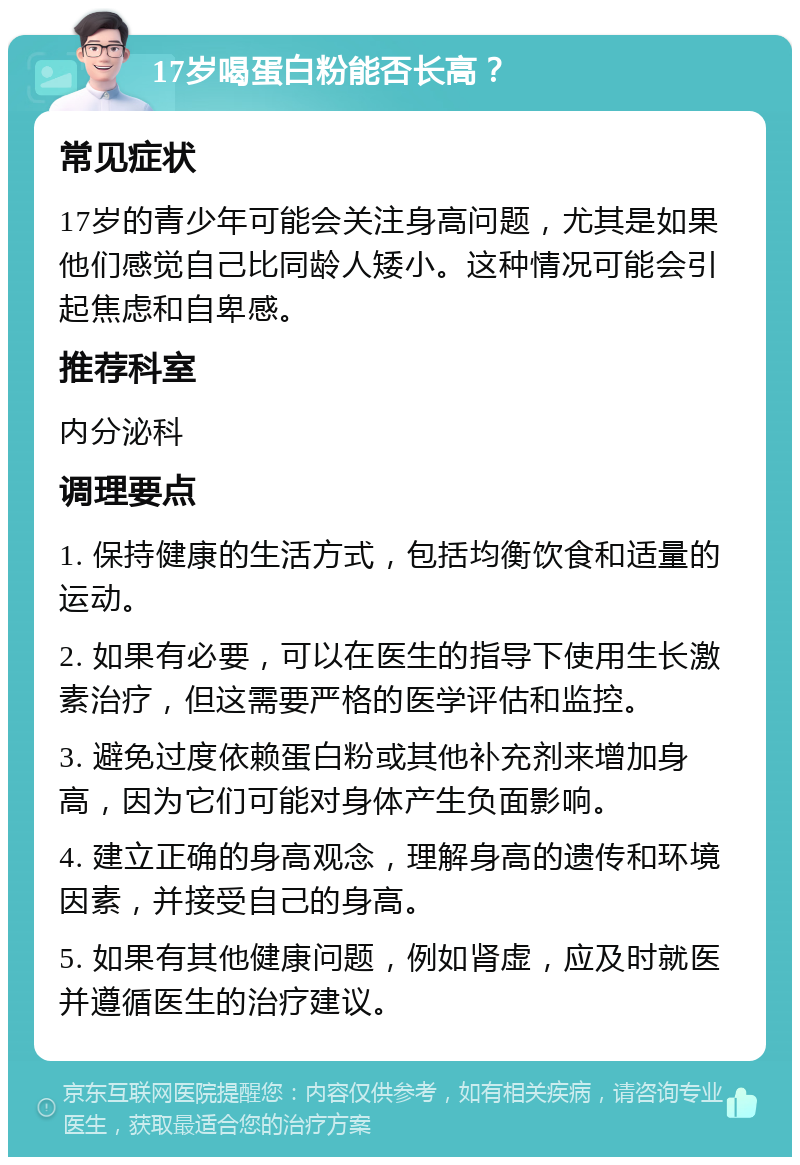 17岁喝蛋白粉能否长高？ 常见症状 17岁的青少年可能会关注身高问题，尤其是如果他们感觉自己比同龄人矮小。这种情况可能会引起焦虑和自卑感。 推荐科室 内分泌科 调理要点 1. 保持健康的生活方式，包括均衡饮食和适量的运动。 2. 如果有必要，可以在医生的指导下使用生长激素治疗，但这需要严格的医学评估和监控。 3. 避免过度依赖蛋白粉或其他补充剂来增加身高，因为它们可能对身体产生负面影响。 4. 建立正确的身高观念，理解身高的遗传和环境因素，并接受自己的身高。 5. 如果有其他健康问题，例如肾虚，应及时就医并遵循医生的治疗建议。