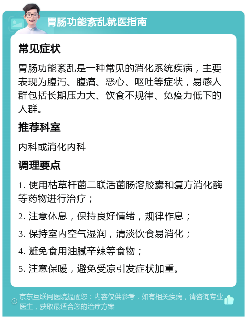 胃肠功能紊乱就医指南 常见症状 胃肠功能紊乱是一种常见的消化系统疾病，主要表现为腹泻、腹痛、恶心、呕吐等症状，易感人群包括长期压力大、饮食不规律、免疫力低下的人群。 推荐科室 内科或消化内科 调理要点 1. 使用枯草杆菌二联活菌肠溶胶囊和复方消化酶等药物进行治疗； 2. 注意休息，保持良好情绪，规律作息； 3. 保持室内空气湿润，清淡饮食易消化； 4. 避免食用油腻辛辣等食物； 5. 注意保暖，避免受凉引发症状加重。