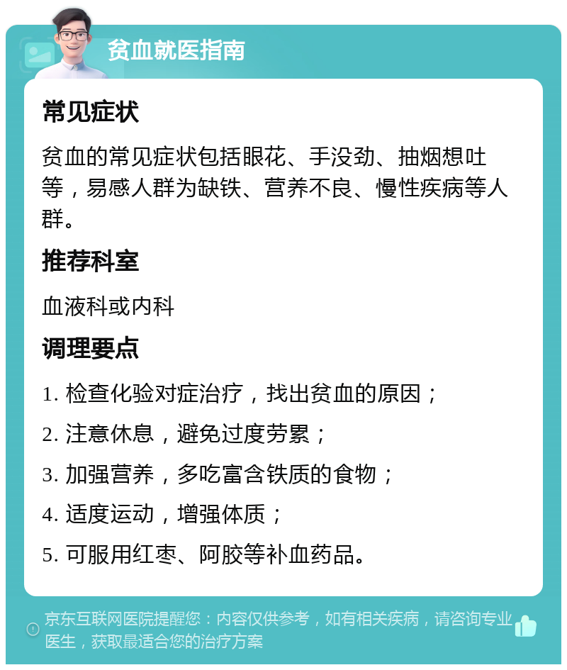 贫血就医指南 常见症状 贫血的常见症状包括眼花、手没劲、抽烟想吐等，易感人群为缺铁、营养不良、慢性疾病等人群。 推荐科室 血液科或内科 调理要点 1. 检查化验对症治疗，找出贫血的原因； 2. 注意休息，避免过度劳累； 3. 加强营养，多吃富含铁质的食物； 4. 适度运动，增强体质； 5. 可服用红枣、阿胶等补血药品。