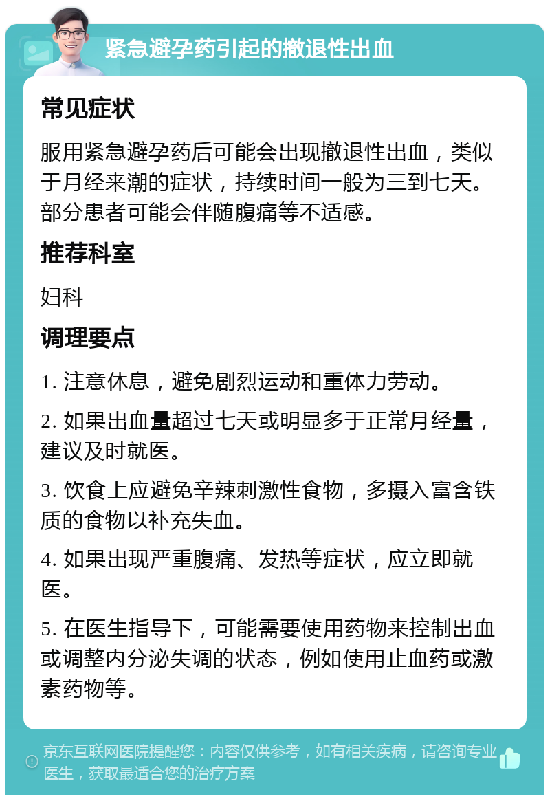 紧急避孕药引起的撤退性出血 常见症状 服用紧急避孕药后可能会出现撤退性出血，类似于月经来潮的症状，持续时间一般为三到七天。部分患者可能会伴随腹痛等不适感。 推荐科室 妇科 调理要点 1. 注意休息，避免剧烈运动和重体力劳动。 2. 如果出血量超过七天或明显多于正常月经量，建议及时就医。 3. 饮食上应避免辛辣刺激性食物，多摄入富含铁质的食物以补充失血。 4. 如果出现严重腹痛、发热等症状，应立即就医。 5. 在医生指导下，可能需要使用药物来控制出血或调整内分泌失调的状态，例如使用止血药或激素药物等。