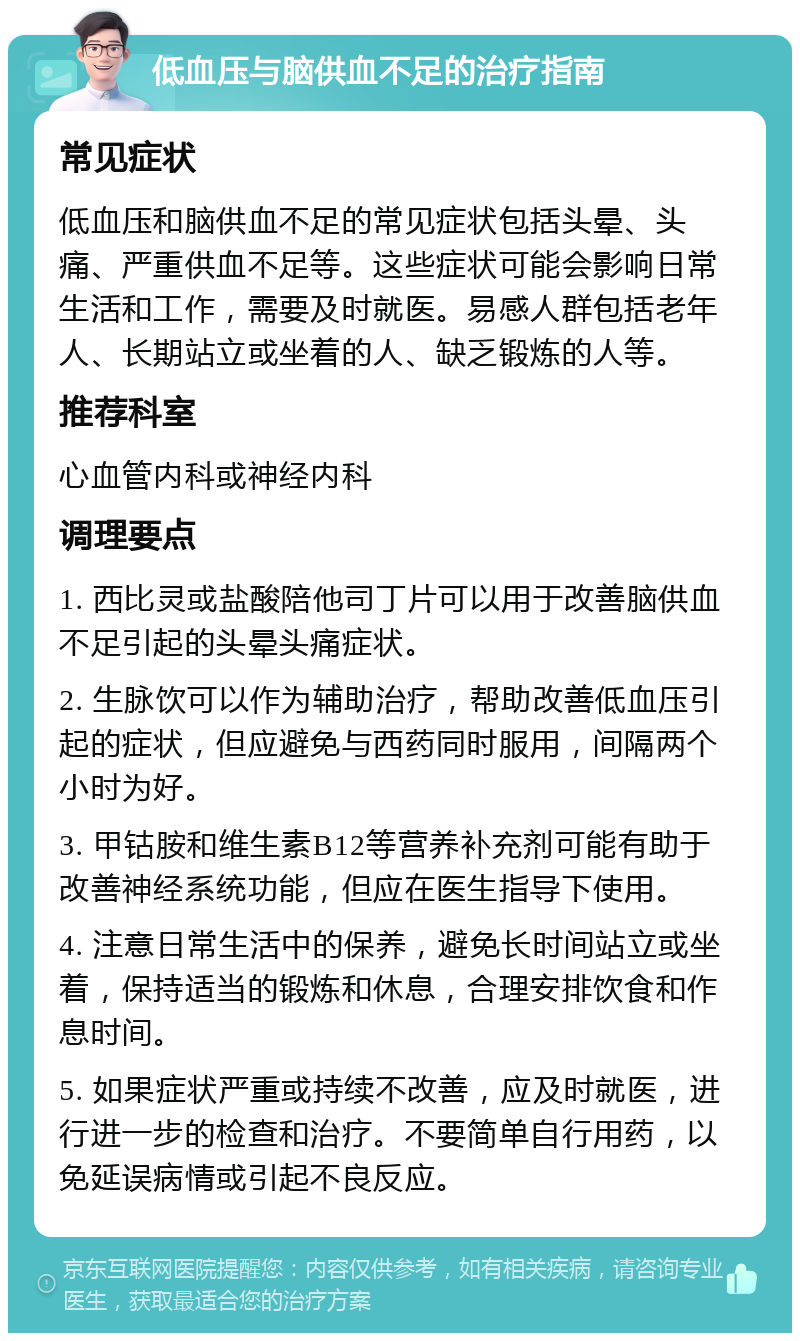 低血压与脑供血不足的治疗指南 常见症状 低血压和脑供血不足的常见症状包括头晕、头痛、严重供血不足等。这些症状可能会影响日常生活和工作，需要及时就医。易感人群包括老年人、长期站立或坐着的人、缺乏锻炼的人等。 推荐科室 心血管内科或神经内科 调理要点 1. 西比灵或盐酸陪他司丁片可以用于改善脑供血不足引起的头晕头痛症状。 2. 生脉饮可以作为辅助治疗，帮助改善低血压引起的症状，但应避免与西药同时服用，间隔两个小时为好。 3. 甲钴胺和维生素B12等营养补充剂可能有助于改善神经系统功能，但应在医生指导下使用。 4. 注意日常生活中的保养，避免长时间站立或坐着，保持适当的锻炼和休息，合理安排饮食和作息时间。 5. 如果症状严重或持续不改善，应及时就医，进行进一步的检查和治疗。不要简单自行用药，以免延误病情或引起不良反应。