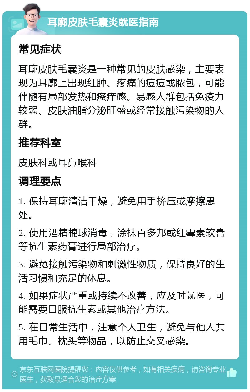 耳廓皮肤毛囊炎就医指南 常见症状 耳廓皮肤毛囊炎是一种常见的皮肤感染，主要表现为耳廓上出现红肿、疼痛的痘痘或脓包，可能伴随有局部发热和瘙痒感。易感人群包括免疫力较弱、皮肤油脂分泌旺盛或经常接触污染物的人群。 推荐科室 皮肤科或耳鼻喉科 调理要点 1. 保持耳廓清洁干燥，避免用手挤压或摩擦患处。 2. 使用酒精棉球消毒，涂抹百多邦或红霉素软膏等抗生素药膏进行局部治疗。 3. 避免接触污染物和刺激性物质，保持良好的生活习惯和充足的休息。 4. 如果症状严重或持续不改善，应及时就医，可能需要口服抗生素或其他治疗方法。 5. 在日常生活中，注意个人卫生，避免与他人共用毛巾、枕头等物品，以防止交叉感染。