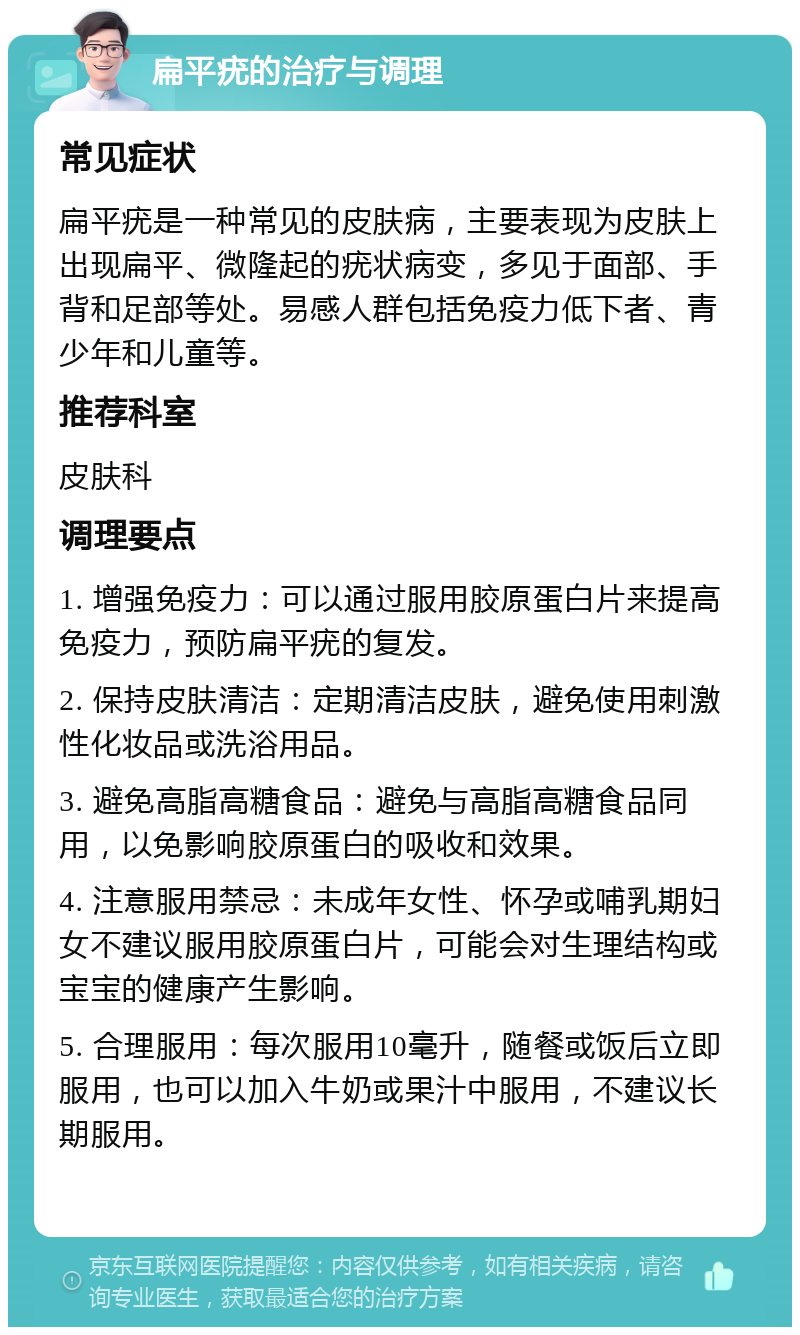 扁平疣的治疗与调理 常见症状 扁平疣是一种常见的皮肤病，主要表现为皮肤上出现扁平、微隆起的疣状病变，多见于面部、手背和足部等处。易感人群包括免疫力低下者、青少年和儿童等。 推荐科室 皮肤科 调理要点 1. 增强免疫力：可以通过服用胶原蛋白片来提高免疫力，预防扁平疣的复发。 2. 保持皮肤清洁：定期清洁皮肤，避免使用刺激性化妆品或洗浴用品。 3. 避免高脂高糖食品：避免与高脂高糖食品同用，以免影响胶原蛋白的吸收和效果。 4. 注意服用禁忌：未成年女性、怀孕或哺乳期妇女不建议服用胶原蛋白片，可能会对生理结构或宝宝的健康产生影响。 5. 合理服用：每次服用10毫升，随餐或饭后立即服用，也可以加入牛奶或果汁中服用，不建议长期服用。