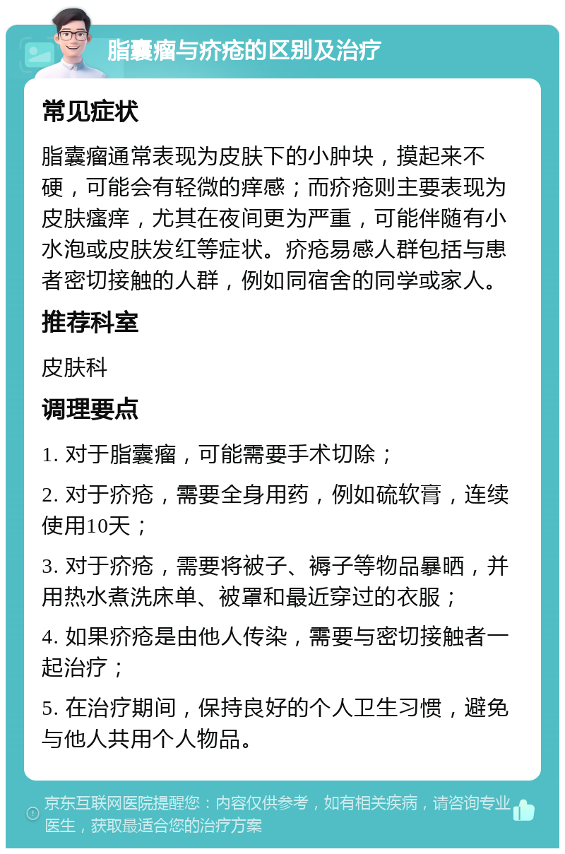 脂囊瘤与疥疮的区别及治疗 常见症状 脂囊瘤通常表现为皮肤下的小肿块，摸起来不硬，可能会有轻微的痒感；而疥疮则主要表现为皮肤瘙痒，尤其在夜间更为严重，可能伴随有小水泡或皮肤发红等症状。疥疮易感人群包括与患者密切接触的人群，例如同宿舍的同学或家人。 推荐科室 皮肤科 调理要点 1. 对于脂囊瘤，可能需要手术切除； 2. 对于疥疮，需要全身用药，例如硫软膏，连续使用10天； 3. 对于疥疮，需要将被子、褥子等物品暴晒，并用热水煮洗床单、被罩和最近穿过的衣服； 4. 如果疥疮是由他人传染，需要与密切接触者一起治疗； 5. 在治疗期间，保持良好的个人卫生习惯，避免与他人共用个人物品。