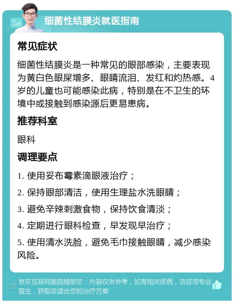 细菌性结膜炎就医指南 常见症状 细菌性结膜炎是一种常见的眼部感染，主要表现为黄白色眼屎增多、眼睛流泪、发红和灼热感。4岁的儿童也可能感染此病，特别是在不卫生的环境中或接触到感染源后更易患病。 推荐科室 眼科 调理要点 1. 使用妥布霉素滴眼液治疗； 2. 保持眼部清洁，使用生理盐水洗眼睛； 3. 避免辛辣刺激食物，保持饮食清淡； 4. 定期进行眼科检查，早发现早治疗； 5. 使用清水洗脸，避免毛巾接触眼睛，减少感染风险。